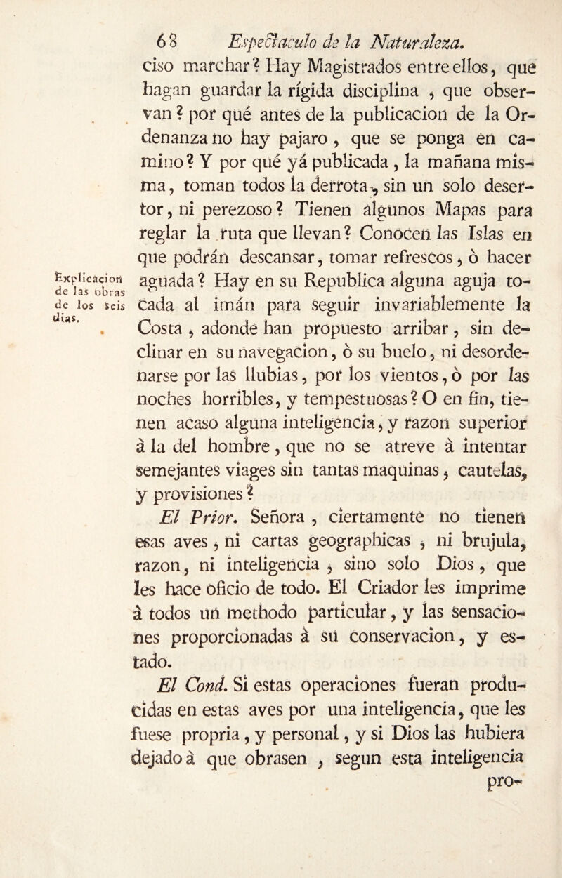 Explicación de Jas obras de los Seis días. 68 Espedí aculo de la Naturaleza. ciso marchar? Hay Magistrados entre ellos, que hagan guardar la rígida disciplina , que obser¬ van ? por qué antes de la publicación de la Or¬ denanza no hay pajaro, que se ponga en ca¬ mino? Y por qué yá publicada, la mañana mis¬ ma, toman todos la derrota-, sin un solo deser¬ tor , ni perezoso ? Tienen algunos Mapas para reglar la ruta que llevan ? Conocen las Islas en que podrán descansar, tomar refrescos, ó hacer aguada ? Hay en su República alguna aguja to¬ cada al imán para seguir invariablemente la Costa , adonde han propuesto arribar, sin de¬ clinar en su navegación, ó su buelo, ni desorde¬ narse por las llubias, por los vientos, ó por las noches horribles, y tempestuosas? O en fin, tie¬ nen acaso alguna inteligencia, y razón superior á la del hombre , que no se atreve á intentar semejantes víages sin tantas maquinas, cautelas, y provisiones ? El Prior. Señora , ciertamente no tienen esas aves, ni cartas geographicas , ni brújula, razón, ni inteligencia , sino solo Dios, que Ies hace oficio de todo. El Criador íes imprime á todos un methodo particular, y las sensacio¬ nes proporcionadas á sü conservación, y es¬ tado. El Cond. SÍ estas operaciones fueran produ¬ cidas en estas aves por una inteligencia, que les fuese propria, y personal, y si Dios las hubiera dejado á que obrasen , según esta inteligencia pro-