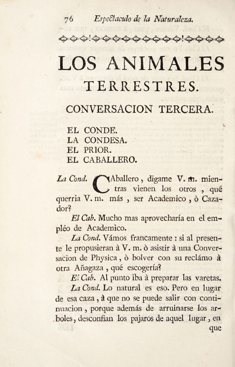 LOS ANÍMALES TERRESTRES. CONVERSACION TERCERA. EL CONDE. LA CONDESA. EL PRIOR. EL CABALLERO. La Cond. Aballero > dígame V. «i. mien- z tras vienen los otros , qué querría V. m. más , ser Académico , 6 Caza¬ dor? El Cab. Mucho mas aprovecharía en el em- pléo de Académico. La Cond. Vámos francamente : si al presen¬ te le propusieran á V. m. ó asistir á una Conver¬ sación de Physica, 6 bolver con su reclámo á otra Añagaza , qué escogería? El Cab. Al punto iba á preparar las varetas. La Cond. Lo natural es eso. Pero en lugar de esa caza, á que no se puede salir con conti¬ nuación , porque además de arruinarse los ar- .boles, desconfían los pájaros de aquel lugar, en que