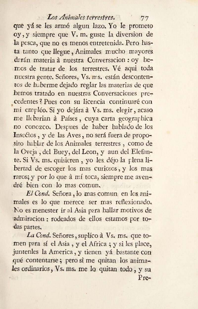 que yá se les armó algún lazo. Yo le prometo oy, y siempre que V. m, guste la diversion de la pesca, que no es menos, entretenida. Pero has¬ ta tanto que llegue, Animales mucho mayores darán materia á nuestra Conversación : oy he¬ mos de tratar de los terrestres. Vé aquí toda nuestra gente. Señores, Vs, rrs, están desconten¬ tos de haberme dejado reglar las materias de que hemos tratado en nuestras Conversaciones pre¬ cedentes ? Pues con su licencia continuaré con mi empleo. Si yo dejára á Vs. ms. elegir, acaso me lie harían á Países, cuya carta geographica no conozco. Después de haber hablado de los Inseélos, y de las Aves, no será fuera de propo¬ sito hablar de les Animales terrestres, como de la Oveja , del Buey, del León, y aun del Elefan¬ te. Si Vs, ms. quisieren , yo les. déjo la plena li¬ bertad de escoger los mas curiosos, y los mas raros; y por lo que á mí toca, siempre me aven¬ dré bien con lo mas común. El Ccnd. Señora, lo mas común en los a ni- males es lo que merece ser mas reflexionado. Ko es menester ir al Asia para hallar motivos de admiración: rodeados de ellos estamos por to¬ das partes. La Cond. Señores, suplico á Vs, ms. que to¬ men para sí el Asia , y el Africa ; y si les place, júntenles la America, y tienen yá bastante con qué contentarse; pero si me quitan los anima¬ les ordinarios, Vs. ms. me 1q quitan todo, y su Pre-