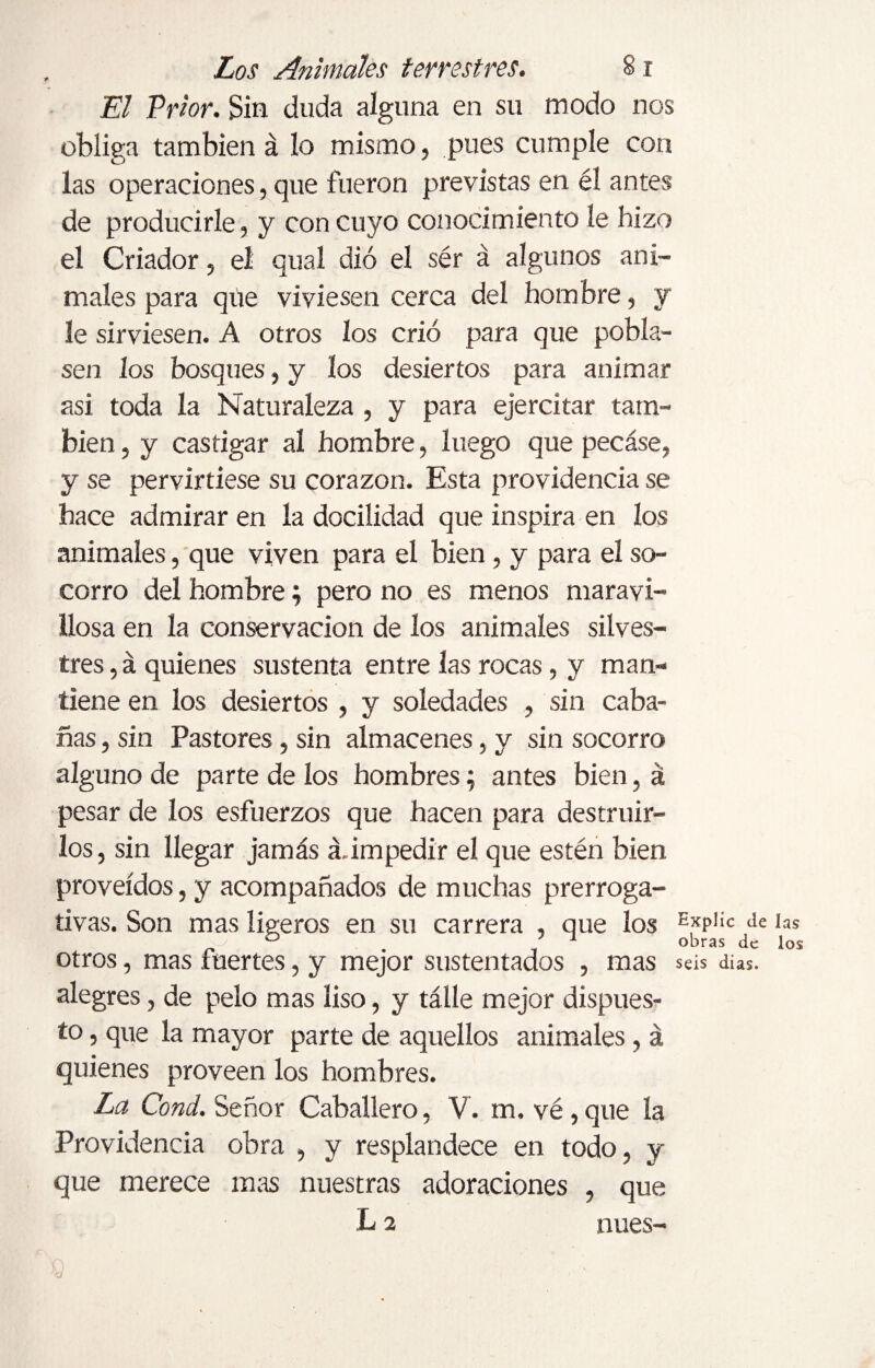 El Prior. Sin duda alguna en su modo nos obliga también á lo mismo, pues cumple con las operaciones, que fueron previstas en él antes de producirle, y con cuyo conocimiento le hizo el Criador, el qual dio el sér á algunos ani¬ males para que viviesen cerca del hombre, y le sirviesen. A otros los crió para que pobla¬ sen los bosques, y los desiertos para animar asi toda la Naturaleza , y para ejercitar tam¬ bién , y castigar al hombre, luego que pecáse, y se pervirtiese su corazón. Esta providencia se hace admirar en la docilidad que inspira en los animales, que viven para el bien, y para el so¬ corro del hombre; pero no es menos maravi¬ llosa en la conservación de los animales silves¬ tres , á quienes sustenta entre las rocas, y man¬ tiene en los desiertos , y soledades , sin caba¬ ñas , sin Pastores, sin almacenes, y sin socorro alguno de parte de los hombres; antes bien, á pesar de los esfuerzos que hacen para destruir¬ los, sin llegar jamás á.impedir el que estén bien proveídos, y acompañados de muchas prerroga¬ tivas. Son mas ligeros en su carrera , que los e,xp1íc de ° . 1 obras de los otros, mas inertes, y mejor sustentados , mas seis dias. alegres, de pelo mas liso, y tálle mejor dispues¬ to , que la mayor parte de aquellos animales, á quienes proveen los hombres. La Cond. Señor Caballero, V. m. vé, que la Providencia obra , y resplandece en todo, y que merece mas nuestras adoraciones , que L 2 núes- 'o