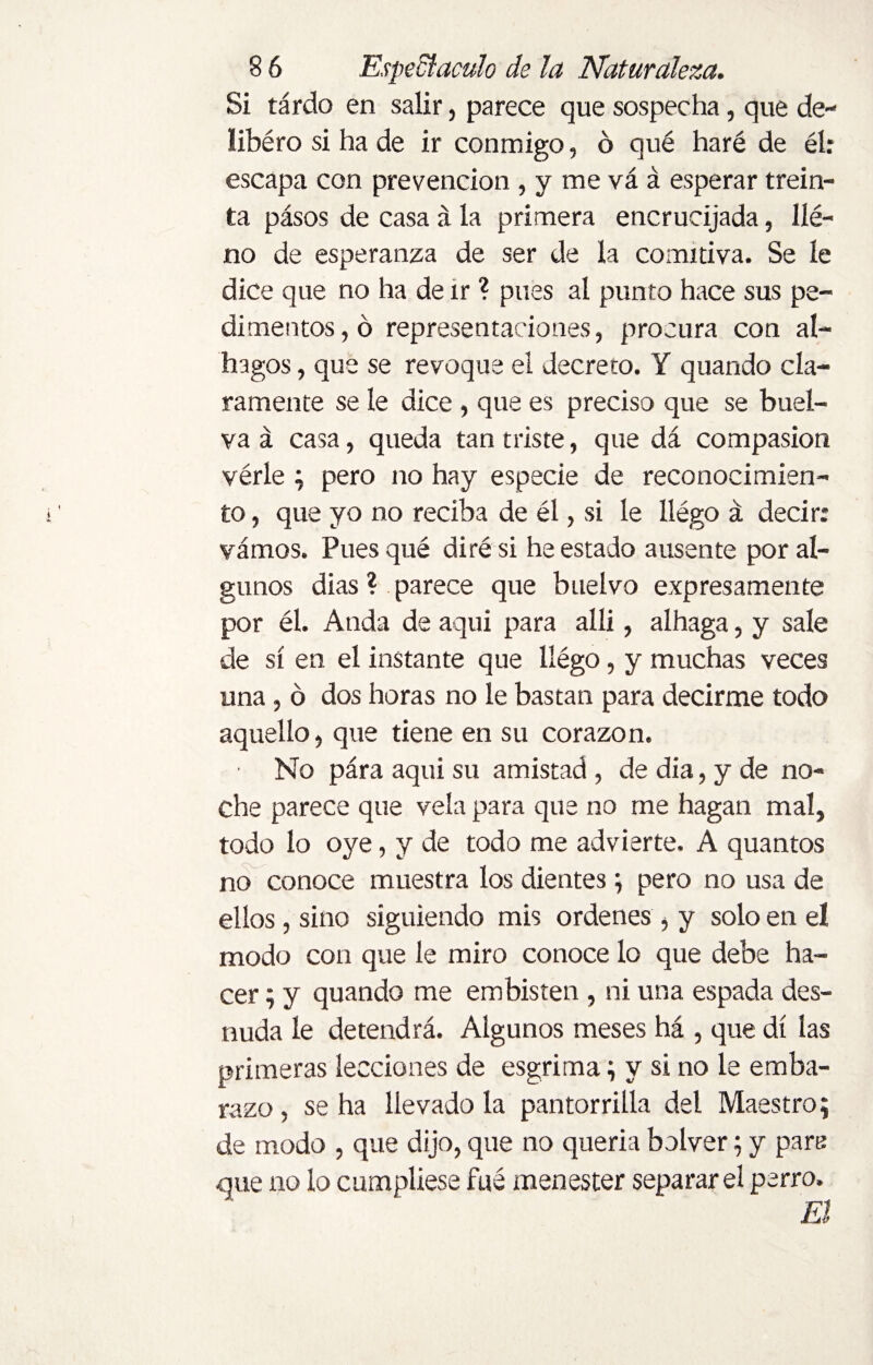 Si tardo en salir, parece que sospecha, que de- libéro si ha de ir conmigo, ó qué haré de él: escapa con prevención , y me vá á esperar trein¬ ta pásos de casa á la primera encrucijada, lle¬ no de esperanza de ser de la comitiva. Se le dice que no ha de ir ? pues al punto hace sus pe¬ dimentos, ó representaciones, procura con al¬ bugos , que se revoque el decreto. Y quando cla¬ ramente se le dice, que es preciso que se buel- va á casa, queda tan triste, que dá compasión vérle ; pero no hay especie de reconocimien¬ to , que yo no reciba de él, si le llégo á decir: vamos. Pues qué diré si he estado ausente por al¬ gunos dias ? parece que buelvo expresamente por él. Anda de aqui para alli, alhaga, y sale de sí en el instante que llégo, y muchas veces una, o dos horas no le bastan para decirme todo aquello, que tiene en su corazón. ■ No pára aqui su amistad , de dia, y de no¬ che parece que vela para que no me hagan mal, todo lo oye, y de todo me advierte. A quantos no conoce muestra los dientes ; pero no usa de ellos, sino siguiendo mis ordenes , y solo en el modo con que le miro conoce lo que debe ha¬ cer ; y quando me embisten, ni una espada des¬ nuda le detendrá. Algunos meses há , que di las primeras lecciones de esgrima; y si no le emba¬ razo , se ha llevado la pantorrilla del Maestro; de modo , que dijo, que no quería bolver; y pare que no lo cumpliese fué menester separar el perro.