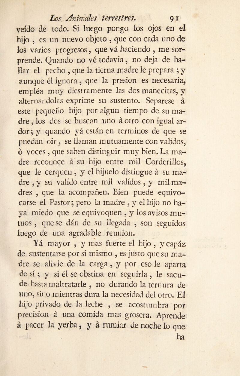 veído de todo. Si luego porgo los ojos en el hijo , es un nuevo objeto , que con cada uno de los varios progresos, que vá haciendo , me sor¬ prende. Quando no vé todavía, no deja de ha¬ llar el pecho , que la tierna madre le prepara ; y aunque él ignora, que la presión es necesaria, empléa muy diestramente las des manecitas, y alternándolas exprime su sustento. Sepárese á este pequeño hijo por algún tiempo de su ma¬ dre , los dos se buscan uno á otro con igual ar¬ dor; y quando yá están en términos de que se puedan oir, se llaman mutuamente con validos, ó voces , que saben distinguir muy bien. La ma¬ dre reconoce á su hijo entre mil Corderillos, que le cerquen , y el hijuelo distingue á su ma¬ dre , y su valido entre mil validos , y mil ma¬ dres , que la acompañen. Bien puede equivo¬ carse el Pastor; pero la madre , y el hijo no ha¬ ya miedo que se equivoquen , y los avisos mu¬ tuos , que se dán de su llegada , son seguidos luego de una agradable reunion. Yá mayor , y mas fuerte el hijo , ycapáz de sustentarse por sí mismo , es justo que su ma¬ dre se alivie de la carga , y por eso le aparta de sí; y si él se obstina en seguirla , le sacu¬ de hasta maltratarle , no durando la ternura de uno, sino mientras dura la necesidad del otro. El hijo privado de la leche , se acostumbra por precision á una comida mas grosera. Aprende á pacer la yerba, y á rumiar de noche lo que ha