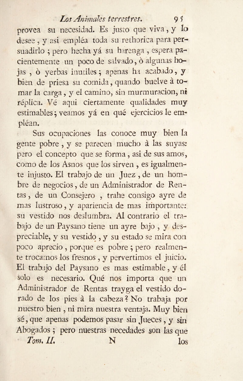 provea su necesidad. Es justo que viva, y lo desee , y asi emplea toda su rethorica para per¬ suadirlo ; pero hecha yá su berenga , espera pa¬ cientemente un poco de salvado, ó algunas ho¬ jas , ó yerbas inútiles; apenas ha acabado, y bien de priesa su comida, quando buslve á to¬ mar la carga, y el camino, sin murmuración, ni réplica. Vé aqui ciertamente qualidades muy estimables; veamos yá en qué ejercicios le em- pléan. Sus ocupaciones las conoce muy bien la gente pobre , y se parecen mucho á las suyas: pero el concepto que se forma, asi de sus amos, como de los Asnos que los sirven , es igualmen¬ te injusto. El trabajo de un Juez , de un hom¬ bre de negocios, de un Administrador de Ren¬ tas , de un Consejero , trahe consigo ayre de mas lustroso, y apariencia de mas importante: su vestido nos deslumbra. Al contrario el tra¬ bajo de un Paysano tiene un ayre bajo , y des¬ preciable, y su vestido , y su estado se mira con poco aprecio , porque es pobre ; pero realmen¬ te trocamos los fresnos , y pervertimos el juicio. El trabajo del Paysano es mas estimable, y él solo es necesario. Qué nos importa que un Administrador de Rentas trayga el vestido do¬ rado de los pies á la cabeza ? No trabaja por nuestro bien , ni mira nuestra ventaja. Muy bien sé, que apenas podemos pasar sin Jueces, y sin Abogados; pero nuestras necedades son las que