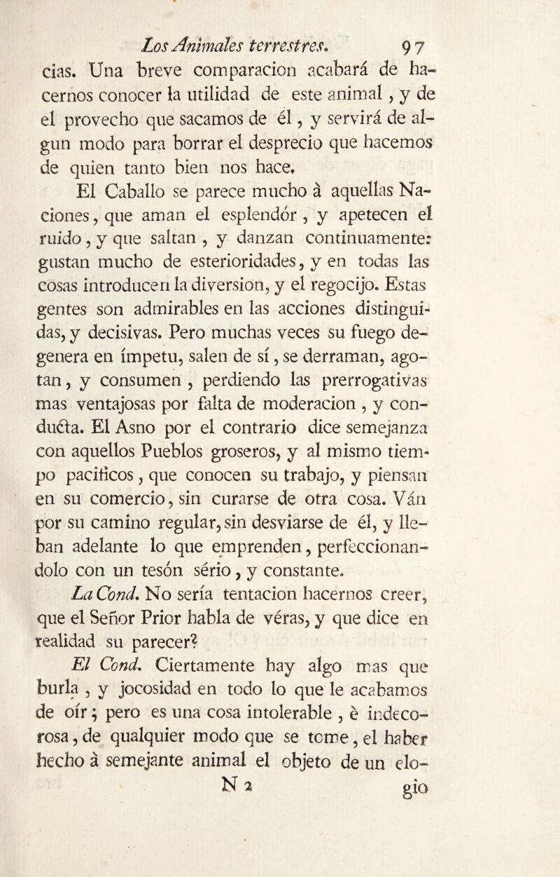 cias. Una breve comparación acabará de ha¬ cernos conocer la utilidad de este animal, y de el provecho que sacamos de él, y servirá de al¬ gún modo para borrar el desprecio que hacemos de quien tanto bien nos hace. El Caballo se parece mucho á aquellas Na¬ ciones , que aman el esplendor , y apetecen el ruido , y que saltan , y danzan continuamente: gustan mucho de esterioridades, y en todas las cosas introducen la diversion, y el regocijo. Estas gentes son admirables en las acciones distingui¬ das, y decisivas. Pero muchas veces su fuego de¬ genera en ímpetu, salen de sí, se derraman, ago¬ tan , y consumen , perdiendo las prerrogativas mas ventajosas por falta de moderación , y con¬ duéla. El Asno por el contrario dice semejanza con aquellos Pueblos groseros, y al mismo tiem¬ po pacíficos, que conocen su trabajo, y piensan en su comercio, sin curarse de otra cosa. Van por su camino regular, sin desviarse de él, y lie- ban adelante lo que emprenden, perfeccionán¬ dolo con un tesón sério, y constante. La Cond. No sería tentación hacernos creer, que el Señor Prior habla de véras, y que dice en realidad su parecer? El Cond. Ciertamente hay algo mas que burla , y jocosidad en todo lo que le acabamos de oír} pero es una cosa intolerable , é indeco¬ rosa , de qualquier modo que se teme, el haber hecho á semejante animal el objeto de un elo- N 2 gio