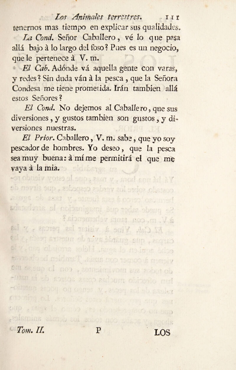 tenernos mas tiempo en explicar sus qu alidades. La Cond. Señor Caballero, vé lo q ue pasa allá bajo á lo largo del foso? Pues es un negocio, que le pertenece á V. m. El Cab. Adonde vá aquella gente con varas, y redes ? Sin duda ván á la pesca , que la Señora Condesa me tiene prometida. Irán también allá estos Señores? El Cond, No dejemos al Caballé ro, que sus diversiones, y gustos también son gustos, y di¬ versiones nuestras. El Prior. Caballero, V. m. sabe, que yo soy pescador de hombres. Yo deseo, que la pesca sea muy buena: á mí me permitirá el que me vaya á la mia. LOS