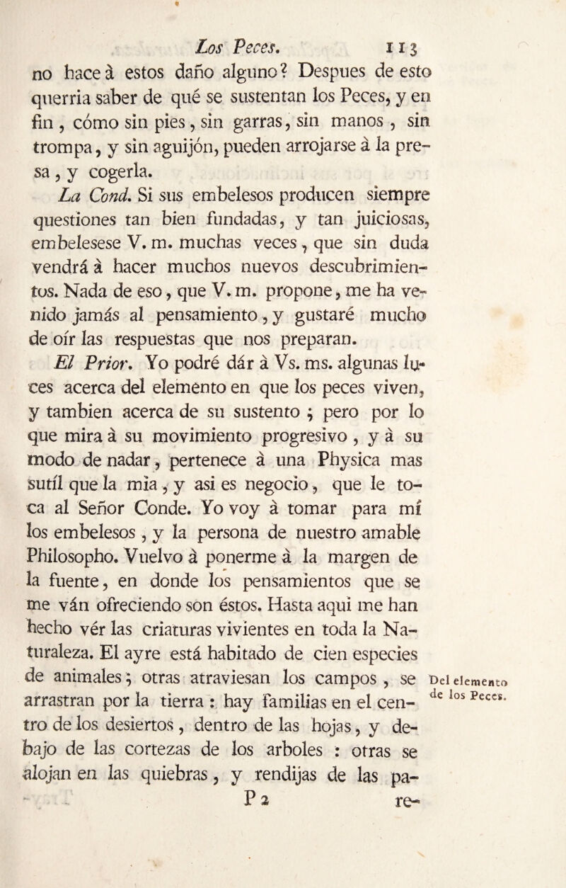 no hace á estos daño alguno ? Después de esto querría saber de qué se sustentan los Peces, y en fin , cómo sin pies, sin garras, sin manos , sin trompa, y sin aguijón, pueden arrojarse á la pre¬ sa , y cogerla. La Cond. Si sus embelesos producen siempre questiones tan bien fundadas, y tan juiciosas, embelesese V. m. muchas veces, que sin duda vendrá á hacer muchos nuevos descubrimien¬ tos. Nada de eso, que V. m. propone, me ha ve¬ nido jamás al pensamiento, y gustaré mucho de oír las respuestas que nos preparan. El Prior. Yo podré dar á Vs. ms. algunas lu¬ ces acerca del elemento en que los peces viven, y también acerca de su sustento ; pero por lo que mira á su movimiento progresivo , y á su, modo de nadar, pertenece á una Physica mas sutil que la mia, y asi es negocio, que le to¬ ca al Señor Conde. Yo voy á tomar para mí los embelesos, y la persona de nuestro amable Philosopho, Vuelvo á ponerme á la margen de la fuente, en donde los pensamientos que se me ván ofreciendo son éstos. Hasta aquí me han hecho vér las criaturas vivientes en toda la Na¬ turaleza. El ayre está habitado de cien especies de animales; otras atraviesan los campos, se Del elemento arrastran por la tierra : hay familias en el cen- de ios Peces' tro de los desiertos , dentro de las hojas, y de¬ bajo de las cortezas de los arboles : otras se alojan en las quiebras, y rendijas de las pa- P 2 re-