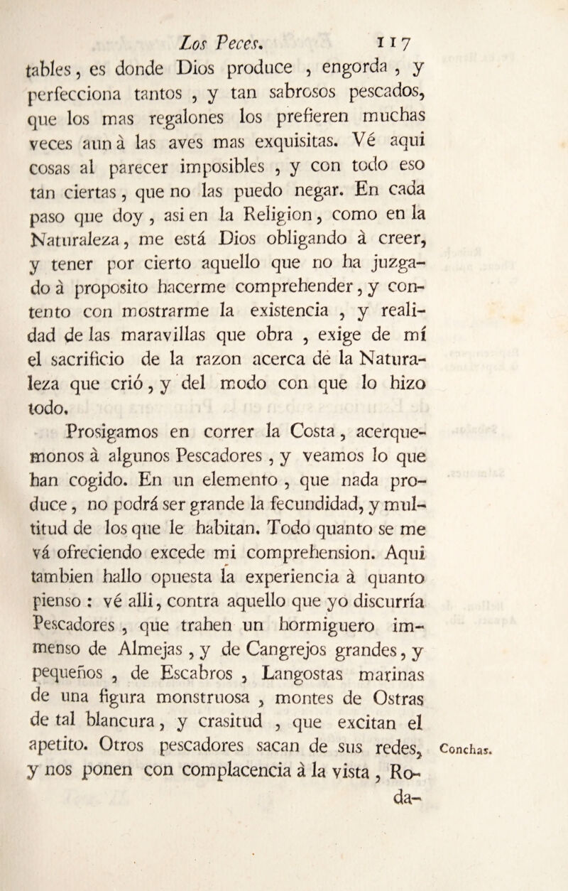 tables, es donde Dios produce , engorda , y perfecciona tantos , y tan sabrosos pescados, que los mas regalones los prefieren muchas veces aun á las aves mas exquisitas. Vé aqui cosas al parecer imposibles , y con todo eso tan ciertas, que no las puedo negar. En cada paso que doy , asi en la Religion, como en la Naturaleza, me está Dios obligando á creer, y tener por cierto aquello que no ha juzga¬ do á proposito hacerme comprehender, y con¬ tento con mostrarme la existencia , y reali¬ dad de las maravillas que obra , exige de mí el sacrificio de la razón acerca de la Natura¬ leza que crió, y del modo con que lo hizo todo. Prosigamos en correr la Costa, acerqué¬ monos á algunos Pescadores , y veamos lo que han cogido. En un elemento , que nada pro¬ duce , no podrá ser grande la fecundidad, y mul¬ titud de los que le habitan. Todo quanto se me vá ofreciendo excede mi comprehension. Aqui también hallo opuesta la experiencia á quanto pienso : vé allí, contra aquello que yo discurría Pescadores , que traben un hormiguero im- menso de Almejas , y de Cangrejos grandes, y pequeños , de Escabros , Langostas marinas de una figura monstruosa , montes de Ostras de tal blancura, y crasitud , que excitan el apetito. Otros pescadores sacan de sus redes, y nos ponen con complacencia á la vista , Ro¬ da- Conchas.