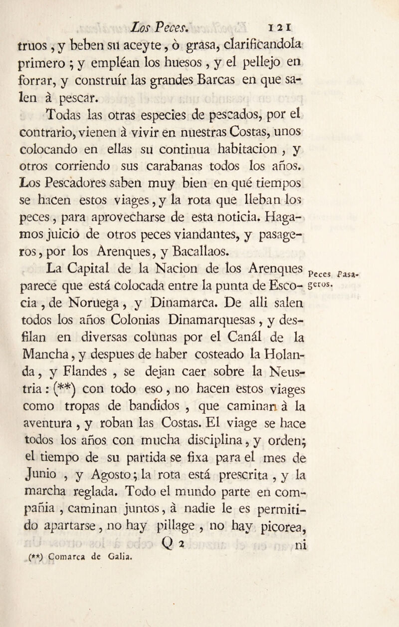 truos, y beben su aceyte, ó grasa, clarificándola primero ; y empléan los huesos , y el pellejo en forrar, y construir las grandes Barcas en que sa¬ len á pescar. Todas las otras especies de pescados, por el contrario, vienen á vivir en nuestras Costas, unos colocando en ellas su continua habitación , y otros corriendo sus carabanas todos los años. Los Pescadores saben muy bien en qué tiempos se hacen estos viages, y la rota que lleban los peces, para aprovecharse de esta noticia. Haga¬ mos juicio de otros peces viandantes, y pasage- ros, por los Arenques, y Bacallaos. La Capital de la Nación de los Arenques Peces Pasa parece que está Colocada entre la punta de Esco- scros- cia , de Noruega , y Dinamarca. De alli salen todos los años Colonias Dinamarquesas , y des¬ filan en diversas colunas por el Canál de la Mancha, y después de haber costeado la Holan¬ da , y Flandes , se dejan caer sobre la Neus- tria : (**) con todo eso , no hacen estos viages como tropas de bandidos , que caminan á la aventura , y roban las Costas. El viage se hace todos los años con mucha disciplina, y orden; el tiempo de su partida se fixa para el mes de Junio , y Agosto; la rota está prescrita , y la marcha reglada. Todo el mundo parte en com¬ pañía , caminan juntos, á nadie le es permiti¬ do apartarse, no hay pillage , no hay picorea, Q 2 (**) Comarca de Calía. nx