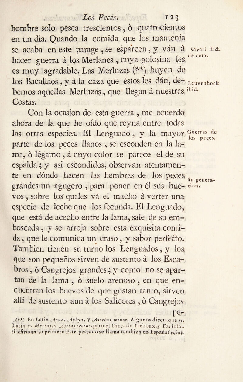 hombre solo pesca trescientos, ó quatrocientos en un dia. Quando la comida que los mantenía se acaba en este parage, se esparcen, y ván a hacer guerra á los Merlanes, cuya golosina les. es muy agradable. Las Merluzas (**) huyen de los Bacallaos, y á la caza que éstos les dan, de¬ bemos aquellas Merluzas, que llegan á nuestras. Costas, Con la ocasión de esta guerra , me acuerdo ahora de la que he oído que reyna entre todas las otras especies. El Lenguado, y la mayor parte de los peces llanos , se esconden en la la¬ ma, ó légamo, á cuyo color se parece el de su espalda; y asi escondidos, observan atentamen¬ te en dónde hacen las hembras de los peces grandes un agugero , para poner en él sus hue¬ vos , sobre los quaíes vá el macho á verter una especie ele leche que los fecunda. El Lenguado, que está de acecho entre la lama, sale de su em¬ boscada , y se arroja sobre esta exquisita comi¬ da , que le comunica un craso, y sabor perfeéto. También tienen su turno los Lenguados, y los que son pequeños sirven de sustento á los Esca- bros, ó Cangrejos grandes; y como no se apar¬ tan de la lama , ó suelo arenoso , en que en¬ cuentran los huevos de que gustan tanto, sirven allí de sustento aun á los Salicotes , ó Cangrejos pí?^ ,('**) En Latin ^Apu-n, ^Aphya, y ^Asselus minor. Algunos dicen,que su Latín es Merluy.y Msclns rcccns^pero el Dice- de Treboux5y Facióla- ti afirman Jo primero Este pescado se ilama también en EspañaCrc/nL S a vari did. de corn. Leuvenhock ibid. Guerras de los peces. Su genera¬ ción.