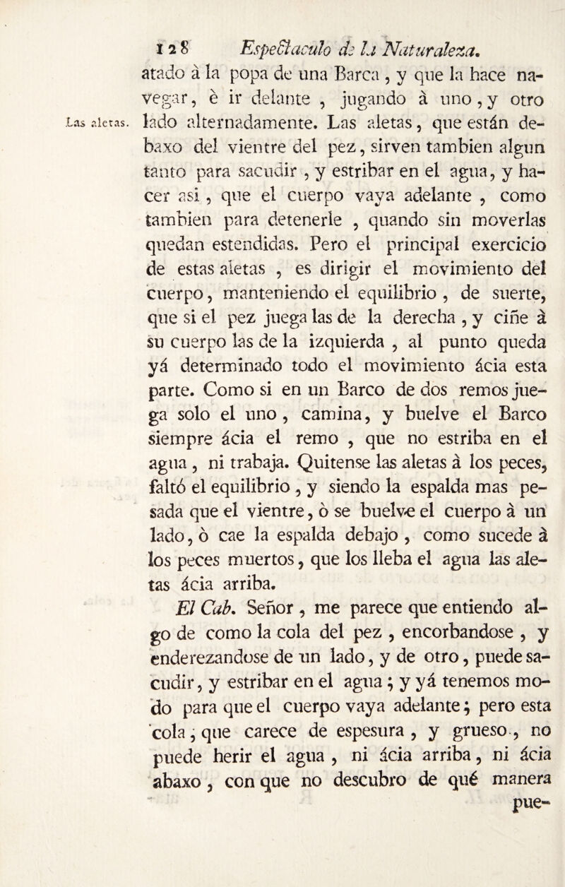 atado á la popa de una Barca , y que la hace na¬ vegar, é ir delante , jugando á uno,y otro lado alternadamente. Las aletas, que están de- baxo del vientre del pez, sirven también algún tanto para sacudir , y estribar en el agua, y ha¬ cer a Si ^ qu e el cuerpo vaya adelante , como también para detenerle , quando sin moverlas quedan estendidas. Pero el principal exercicio de estas aletas , es dirigir el movimiento del cuerpo, manteniendo el equilibrio , de suerte, que si el pez juega las de la derecha , y ciñe á su cuerpo las de la izquierda , al punto queda yá determinado todo el movimiento ácia esta parte. Como si en un Barco de dos remos jue¬ ga solo el uno, camina, y buelve el Barco siempre ácia el remo , que no estriba en el agua , ni trabaja. Quítense las aletas á los peces, faltó el equilibrio, y siendo la espalda mas pe¬ sada que el vientre, ó se buelve el cuerpo á un lado, ó cae la espalda debajo , como sucede á los peces muertos, que los lleba el agua las ale¬ tas ácia arriba. El Cab. Señor , me parece que entiendo al¬ go de como la cola del pez , encorbandose , y enderezándose de un lado, y de otro, puede sa¬ cudir , y estribar en el agua; y y á tenemos mo¬ do para que el cuerpo vaya adelante; pero esta cola, que carece de espesura, y grueso, no puede herir el agua , ni ácia arriba, ni ácia abaxo, con que no descubro de qué manera pue~