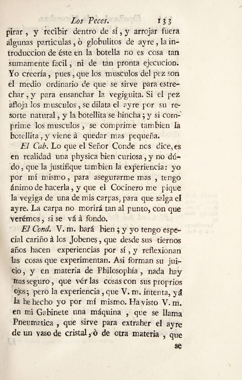 y t f Zoj Peces. 133 pirar , y recibir dentro de sí, y arrojar fuera algunas partículas, d globulitos de ayre, la in¬ troducción de éste en la botella no es cosa tan sumamente fácil, ni de tan pronta ejecución. Yo creería, pues, que los músculos del pez son el medio ordinario de que se sirve para estre¬ char , y para ensanchar la vegiguita. Si el pez afloja los músculos, se dilata el ayre por su re¬ sorte natural, y la botellita se hincha; y si com¬ prime los músculos, se comprime también ía botellita, y viene á quedar mas pequeña. El Cab. Lo que el Señor Conde nos dice, es en realidad una physica bien curiosa , y no du¬ do , que la justifique también la experiencia: yo por mí mismo, para asegurarme mas , tengo ánimo de hacerla, y que el Cocinero me pique la vegiga de una de mis carpas, para que salga el ayre. La carpa no morirá tan al punto, con que verémos, si se vá á fondo. El Cond. V. m. hará bien 3 y yo tengo espe¬ cial cariño á les Jobenes, que desde sus tiernos años hacen experiencias por sí, y reflexionan las cosas que experimentan. Asi forman su jui¬ cio , y en materia de Philosophía , nada hay mas seguro, que v<ér las cosas con sus proprios ojos; pero la experiencia, que V. m. intenta, yd la he hecho yo por mí mismo. Ha visto V. m. en mi Gabinete una máquina , que se llama Pneumática , que sirve para extraher el ayre de un vaso de cristal, 6 de otra materia , que se