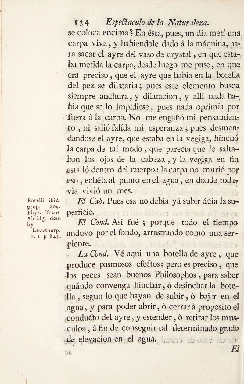 se coloca encima? En ésta, pues, un dia metí una carpa viva, y habiéndole dado á la máquina, pa¬ ra sacar el ayre del vaso de crystal, en que esta¬ ba metida la carpa,desde luego me puse, en que era preciso, que el ayre que había en la botella del pez se dilataría; pues este elemento busca siempre anchura, y dilatación, y alli nada ha¬ bía que se lo impidiese, pues nada oprimía por fuera á la carpa. No me engañó mi pensamien? to , ni salió falída mi esperanza ; pues desman¬ dándose el ayre, que estaba en la vegiga, hinchó la carpa de tal modo , que parecía que le salta¬ ban los ojos de la cabeza , y la vegiga en fin estalló dentro del cuerpo: la carpa no murió por eso , echéla al punto en el agua, en donde toda? via vivió un mes. Borelli ibid, prop. 20$. Phys. Trans Abridg, dau¬ by Levvf horp. t. 2. p 845. El Cab. Pues esa no debía yá subir acia la su¬ perficie. El Cond. Asi fué ; porque todo el tiempo anduvo por el fondo, arrastrando como una ser¬ piente. p La Cond. Vé aqui una botella de ayre, que produce pasmosos efeétos; pero es preciso, que los peces sean buenos Philosophos, para saber quándo convenga hinchar, ó desinchar la bote- día , según lo que hayan de subir, ó baj -r en el agua, y para poder abrir, ó cerrar á proposito el rconduéfo del ayre, y estender, ó retirar los mus? culos, á fin de conseguir tal determinado grado ,de elevación.en..el agua. ,,} ,• r