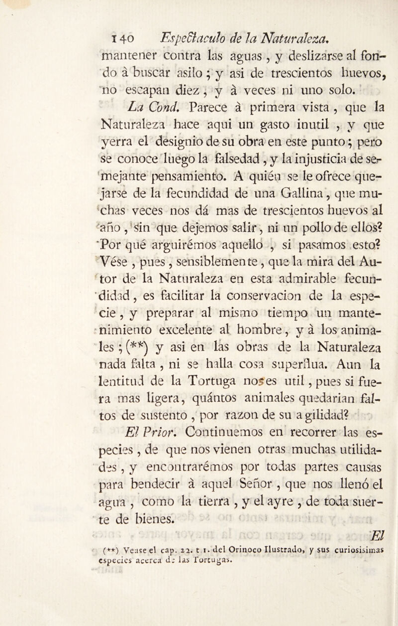 mantener contra las aguas, y deslizarse al fon¬ do á buscar asilo ; y asi de trescientos huevos, no escapan diez, y á veces ni uno solo. La Cond. Parece á primera vista , que la Naturaleza hace aqui un gasto inútil , y que yerra el designio de su obra en este punto; pero se conoce luego la falsedad, y la injusticia de ser mejante pensamiento. A quién se le ofrece que¬ jarse de la fecundidad de una Gallina, que mu¬ chas veces nos dá mas de trescientos huevos al año , sin que dejemos salir, ni un pollo de ellos? Por qué argüiremos aquello , si pasamos esto? Vése , pues , sensiblemen te, que la mira del Au¬ tor de la Naturaleza en esta admirable fecun¬ didad, es facilitar la conservación de la espe¬ cie , y preparar al mismo tiempo un mante¬ nimiento excelente al hombre, y á los anima¬ les ; (**) y asi en las obras de la Naturaleza nada falta , ni se halla cosa superflua. Aun la lentitud de la Tortuga no? es útil, pues si fue¬ ra mas ligera, quántos animales quedarían fal¬ tos de sustento , por razón de su a gilidad? El Prior. Continuemos en recorrer las es¬ pecies , de que nos vienen otras muchas utilida¬ des , y encontraremos por todas partes causas para bendecir á aquel Señor , que nos llenó el agua , como la tierra , y el ayre , de toda suer¬ te de bienes. (**) Veuse el cap. 22. t i. del Orinoco Ilustrado, y sus curiosísimas especies acerca d; las Tortugas.