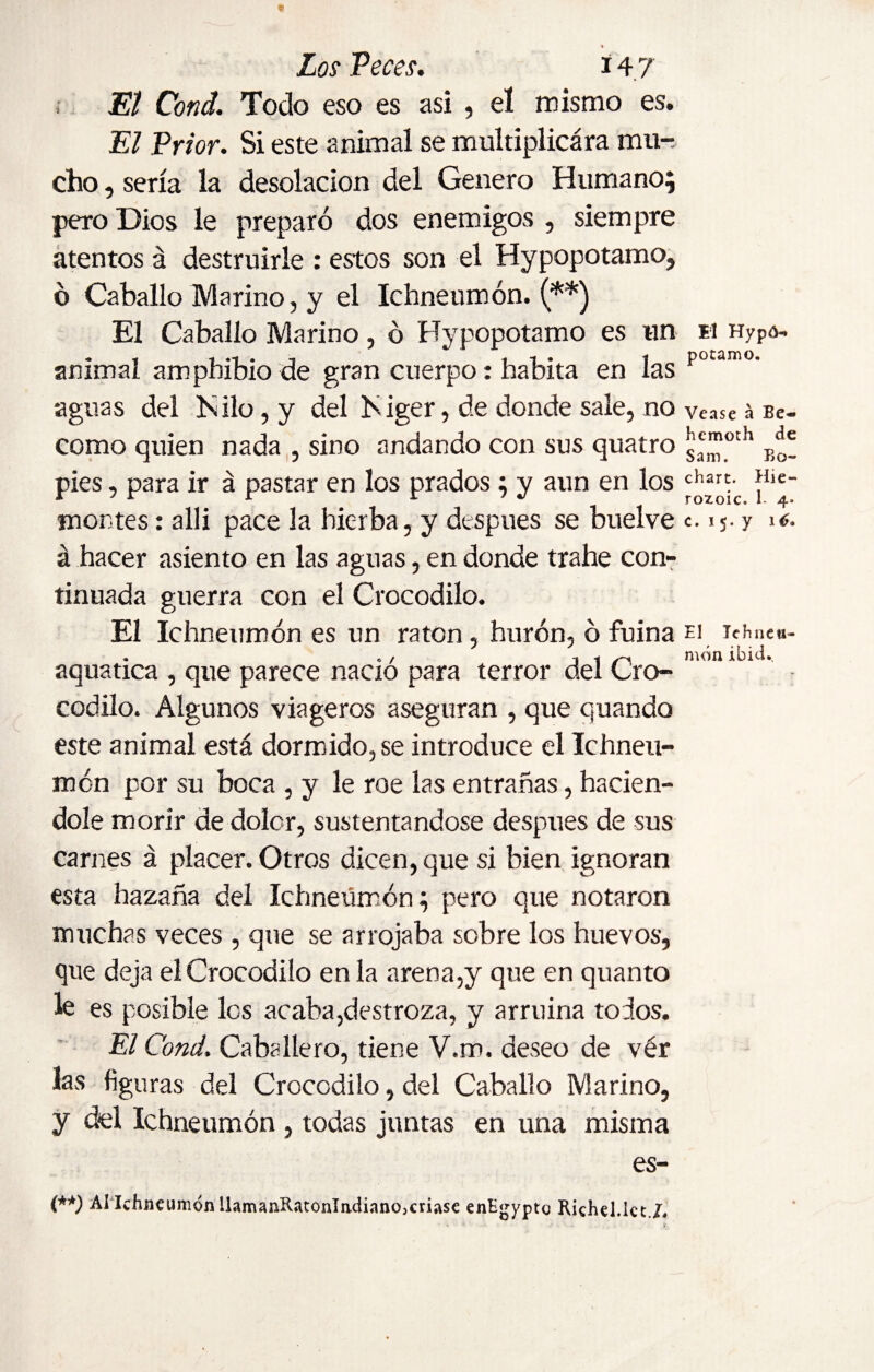 Los Veces. i 47 , El Cond. Todo eso es asi , el mismo es. El Prior. Si este animal se multiplicara mu¬ cho , sería la desolación del Genero Humano; pero Dios le preparó dos enemigos , siempre atentos á destruirle : estos son el Hypopotamo, ó Caballo Marino, y el Ichneumon. (**) El Caballo Marino, ó Hypopotamo es un animal amphibio de gran cuerpo: habita en las aguas del Hilo, y del Higer, de donde sale, no como quien nada , sino andando con sus quatro pies, para ir á pastar en los prados; y aun en los montes: alli pace la hierba, y después se buelve á hacer asiento en las aguas, en donde trahe con¬ tinuada guerra con el Crocodilo. El Ichneumon es un ratón, hurón, ó fuina aquatica , que parece nadó para terror del Cro¬ codilo. Algunos viageros aseguran , que quando este animal está dormido, se introduce el Ichneu¬ mon por su boca , y le roe las entrañas, hacién¬ dole morir de dolor, sustentándose después de sus carnes á placer. Otros dicen, que si bien ignoran esta hazaña del Ichneumon; pero que notaron muchas veces , que se arrojaba sobre los huevos, que deja el Crocodilo en la arena,y que en quanto le es posible les acaba,destroza, y arruina todos. El Cond. Caballero, tiene V.m. deseo de vér las figuras del Crocodilo, del Caballo Marino, y del Ichneumon , todas juntas en una misma es- (**) Ahlchneunidn llamaíiRatonladiano,criase enEgypto Richel.lctX El Hypó- potamo. Vease á Be¬ hemoth de Sam. Bo- chart. Hie- rozoic. 1- 4* c. i 5. y ié* El lehnea- món ibid.
