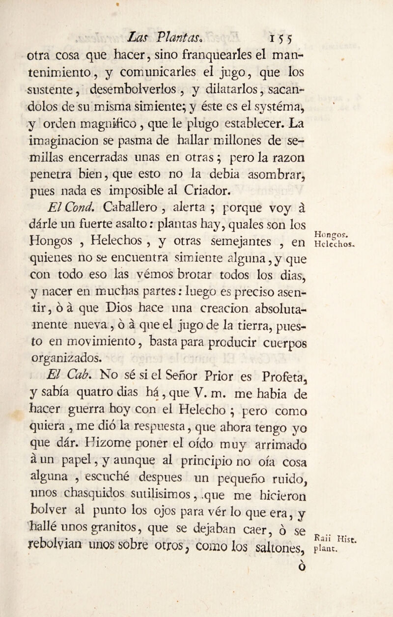 otra cosa que hacer, sino franquearles el man¬ tenimiento, y comunicarles el jugo, que los sustente, desembolverlos , y dilatarlos, sacan- dolos de su misma simiente; y éste es el systéma, y orden magnifico, que le plugo establecer. La imaginación se pasma de hallar millones de se¬ millas encerradas unas en otras; pero la razón penetra bien, que esto no la debía asombrar, pues nada es imposible al Criador. El Cond. Caballero , alerta ; porque voy á dárle un fuerte asalto: plantas hay, quales son los Hongos , Heléchos , y otras semejantes , en quienes no se encuentra simiente alguna,y que con todo eso las vémos brotar todos los dias, y nacer en muchas partes: luego es preciso asen¬ tir, ó á que Dios hace una creación absoluta¬ mente nueva, ó á que el jugo de la tierra, pues¬ to en movimiento, basta para producir cuerpos organizados. El Cab. No sé si el Señor Prior es Profeta, y sabía quatro dias há, que V. m. me había de hacer guerra hoy con el Helécho ; pero como quiera , me dió la respuesta, que ahora tengo yo que dár. Hizome poner el oído muy arrimado áun papel, y aunque al principio no oía cosa alguna , escuché después un pequeño ruido, unos chasquidos sutilísimos, .que me hicieron bol ver al punto los ojos para vér lo que era, y hallé unos granitos, que se dejaban caer, ó se rebolvian unos sobre otros 3 como los saltones, \ O Hongos-. Heléchos. Raii Hist, plant.