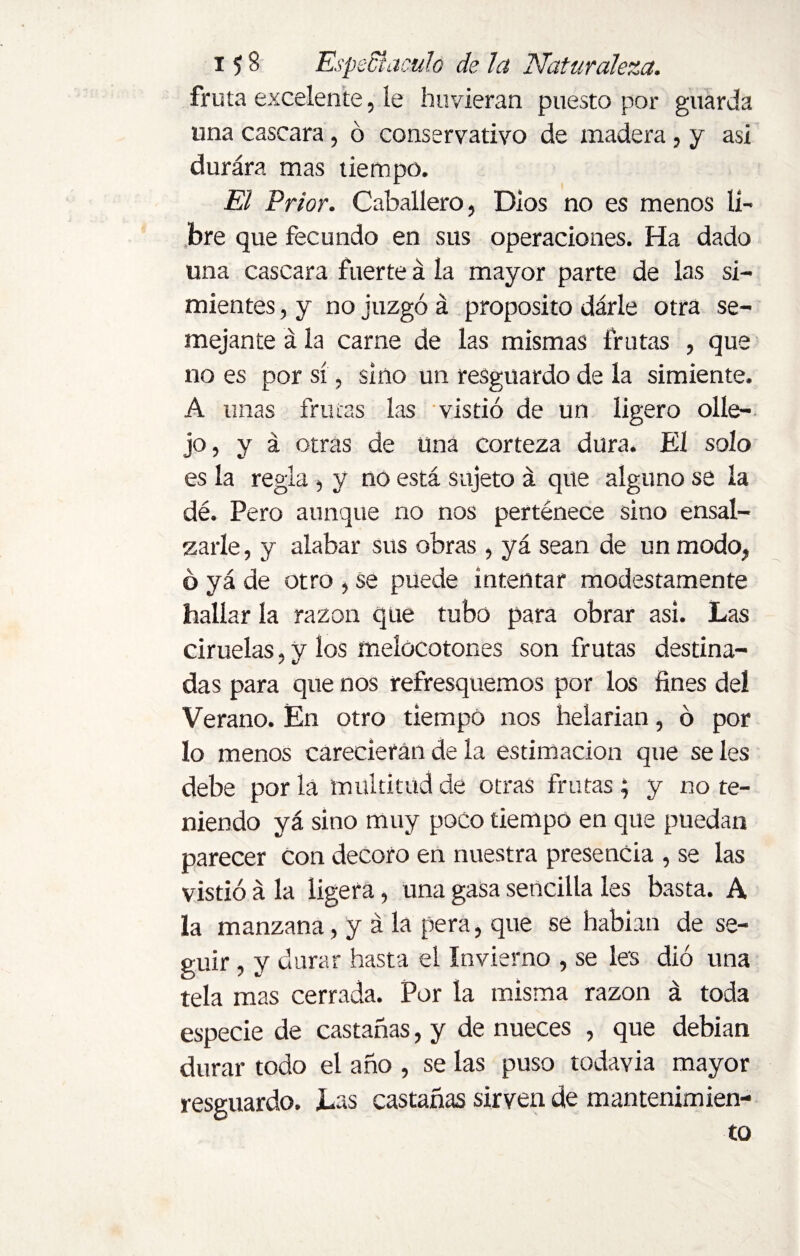 fruta excelente, íe huvieran puesto por guarda una cascara, ó conservativo de madera, y asi durára mas tiempo. El Prior. Caballero, Dios no es menos lí¬ bre que fecundo en sus operaciones. Ha dado una cascara fuerte á la mayor parte de las si¬ mientes , y no juzgó á proposito dárle otra se¬ mejante á la carne de las mismas frutas , que no es por sí, sino un resguardo de la simiente. A unas frutas las vistió de un ligero olle- jo, y á otras de Una corteza dura. El solo es la regla, y no está sujeto á que alguno se la dé. Pero aunque no nos pertenece sino ensal¬ zarle , y alabar sus obras , yá sean de un modo, ó yá de otro , se puede intentar modestamente hallar la razón que tubo para obrar asi. Las ciruelas, v ios melocotones son frutas destina- das para que nos refresquemos por los fines del Verano. En otro tiempo nos helarían, ó por lo menos carecieran de la estimación que se les debe por la multitud de otras frutas; y no te¬ niendo yá sino muy poco tiempo en que puedan parecer Con decoro en nuestra presencia , se las vistió á la ligera, una gasa sencilla les basta. A la manzana, y á la pera, que se habían de se¬ guir , y durar hasta el Invierno , se les dió una tela mas cerrada. Por la misma razón á toda especie de castañas, y de nueces , que debían durar todo el año , se las puso todavía mayor resguardo. Las castañas sirven de mantenimien¬ to