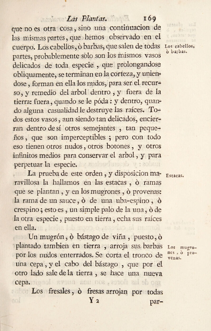 que no es otra cosa, sino una continuación de las mismas partes, que hemos observado en el cuerpo. Los cabellos, ó barbas, que salen de todas partes, probablemente solo son los mismos vasos delicados de toda especie , que prolongándose obliquamente, se terminan en la corteza, y unién¬ dose , forman en ella los nudos, para ser el recur¬ so , y remedio del árbol dentro , y fuera de la tierra: fuera, quando se le poda: y dentro, quan- do alguna casualidad le destruye las raíces. To¬ dos estos vasos, aun siendo tan delicados, encier¬ ran dentro de sí otros semejantes , tan peque¬ ños , que son imperceptibles ; pero con todo eso tienen otros nudos, otros botones, y otros infinitos medios para conservar el árbol, y para perpetuar la especie. La prueba de este orden, y disposición ma¬ ravillosa la hallamos en las estacas , ó ramas que se plantan , y en los mugrones , ó provenas: la rama de un sauce, ó de una uba-espino, ó crespino; esto es, un simple palo de la una, ó de la otra especie, puesto en tierra, echa sus raíces en ella. Un mugrón, ó bástago de viña , puesto, ó plantado también en tierra , arroja sus barbas por los nudos enterrados. Se corta el tronco de una cepa, y el cabo del bástago , que por el otro lado sale dé la tierra , se hace una nueva cepa. Los fresales, ó fresas arrojan por todas \ 2 par- Los cabellos* 6 balbas. Estacas, Los mu«ro \ ® nes , o pro venas.