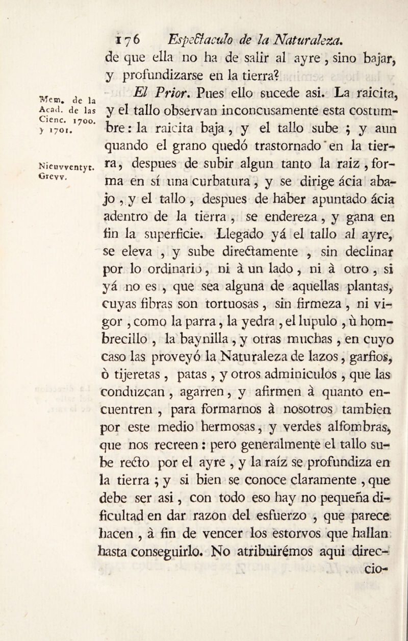 TVÍesn. ¿c ]a Acad, de las Cieñe. 1700. > >701. Nieuvventyt. Grew. 176 Espedí aculo de la Naturaleza. de que ella no ha de salir al ayre , sino bajar, y profundizarse en la tierra? El Prior. Pues ello sucede asi. La raicita, y el tallo observan inconcusamente esta costum¬ bre : la raicita baja , y el tallo sube ; y aun quando el grano quedó trastornado en la tier¬ ra , después de subir algún tanto la raíz , for¬ ma en sí una curbattira, y se dirige acia aba¬ jo , y el tallo , después de haber apuntado ácia adentro de la tierra , se endereza, y gana en fin la superficie. Llegado yá el tallo al ayre, se eleva , y sube directamente , sin declinar por lo ordinario, ni á un lado , ni á otro , si yá no es , que sea alguna de aquellas plantas, cuyas fibras son tortuosas , sin firmeza , ni vi¬ gor , como la parra, la yedra , el lupulo , ü hom¬ brecillo , la baynilla, y otras muchas , en cuyo caso las proveyó la Naturaleza de lazos, garfios, ó tijeretas , patas , y otros adminículos , que las conduzcan , agarren, y afirmen á quanto en¬ cuentren , para formarnos á nosotros también por este medio hermosas, y verdes alfombras, que nos recreen: pero generalmente el tallo su¬ be recto por el ayre , y la raíz se profundiza en la tierra ; y si bien se conoce claramente , que debe ser asi, con todo eso hay no pequeña di¬ ficultad en dar razón del esfuerzo , que parece hacen , á fin de vencer los estorvos que hallan hasta conseguirlo. No atribuiremos aqui direc- cio- /