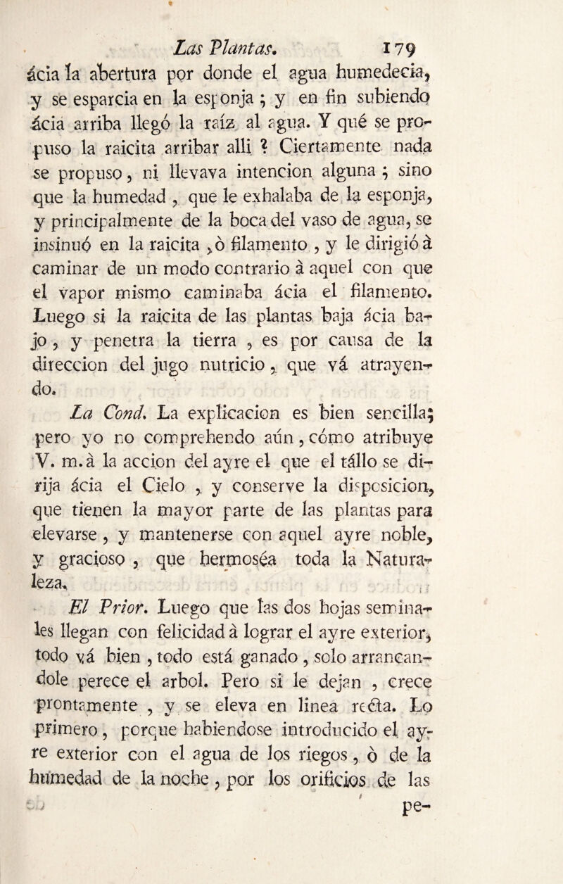 ácia la abertura por donde el agua humedecía, y se esparcía en la esponja ; y en fin subiendo ácia arriba llegó la raíz al agua. Y qué se pro¬ puso la raicita arribar allí ? Ciertamente nada se propuso, ni llevava intención alguna ; sino que la humedad , que le exhalaba de la esponja, y principalmente de la boca del vaso de agua, se insinuó en la raicita ,ó filamento , y le dirigió á caminar de un modo contrario á aquel con que el vapor mismo caminaba ácia el filamento. Luego si la raicita de las plantas baja ácia ba¬ jo , y penetra la tierra , es por causa de la dirección del jugo nutricio, que vá atrayen¬ do. La Cond. La explicación es bien sencilla; pero yo no com prebendo aun , cómo atribuye V. m.á la acción del ayre el que el tállo se di¬ rija ácia el Cielo , y conserve la disposición, que tienen la mayor parte de las plantas para elevarse , y mantenerse con aquel ayre noble, y gracioso , que hermosea toda la Natura¬ leza, El Prior. Luego que las dos hojas semina¬ les llegan con felicidad á lograr el ayre exterior, todo vá bien , todo está ganado , solo arrancán¬ dole perece el árbol. Pero si le dejan , crece prontamente , y se eleva en linea reóta. Lo primero, porque habiéndose introducido el ay¬ re exterior con el agua de los riegos, ó de la humedad de la noche, por los orificios de las pe-