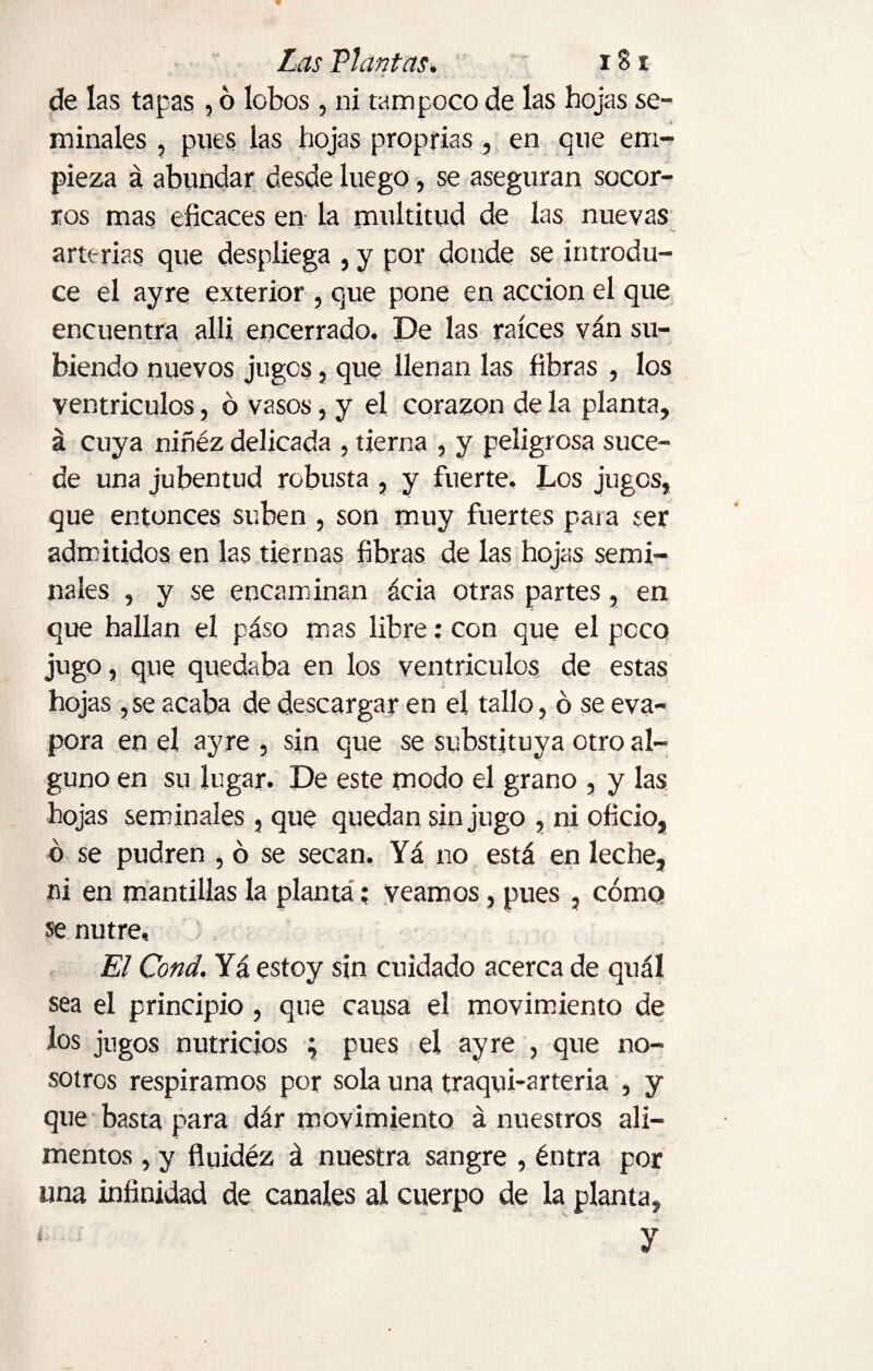 de las tapas , 6 lobos , ni tampoco de las hojas se¬ minales , pues las hojas proprias , en que em¬ pieza á abundar desde luego, se aseguran socor¬ ros mas eficaces en la multitud de las nuevas arterias que despliega , y por donde se introdu¬ ce el ayre exterior , que pone en acción el que encuentra alli encerrado. De las raíces van su¬ biendo nuevos jugos, que llenan las fibras , los ventrículos, ó vasos, y el corazón de la planta, á cuya niñéz delicada , tierna , y peligrosa suce¬ de una jubentud robusta , y fuerte. Los jugos, que entonces suben , son muy fuertes paja ser admitidos en las tiernas fibras de las hojas semi¬ nales , y se encaminan ácia otras partes, en que hallan el paso mas libre: con que el poco jugo, que quedaba en los ventrículos, de estas hojas ,se acaba de descargar en el tallo, ó se eva¬ pora en el ayre , sin que se substituya otro al¬ guno en su lugar. De este modo el grano , y las hojas seminales, que quedan sin jugo , ni oficio, ó se pudren , ó se secan. Yá no está en leche, ni en mantillas la planta; veamos, pues , cómo se nutre. El Cond. Yá estoy sin cuidado acerca de quál sea el principio , que causa el movimiento de los jugos nutricios ; pues el ayre , que no¬ sotros respiramos por sola una traqui-arteria , y que basta para dár movimiento á nuestros ali¬ mentos , y fluidéz á nuestra sangre , éntra por una infinidad de canales al cuerpo de la planta,