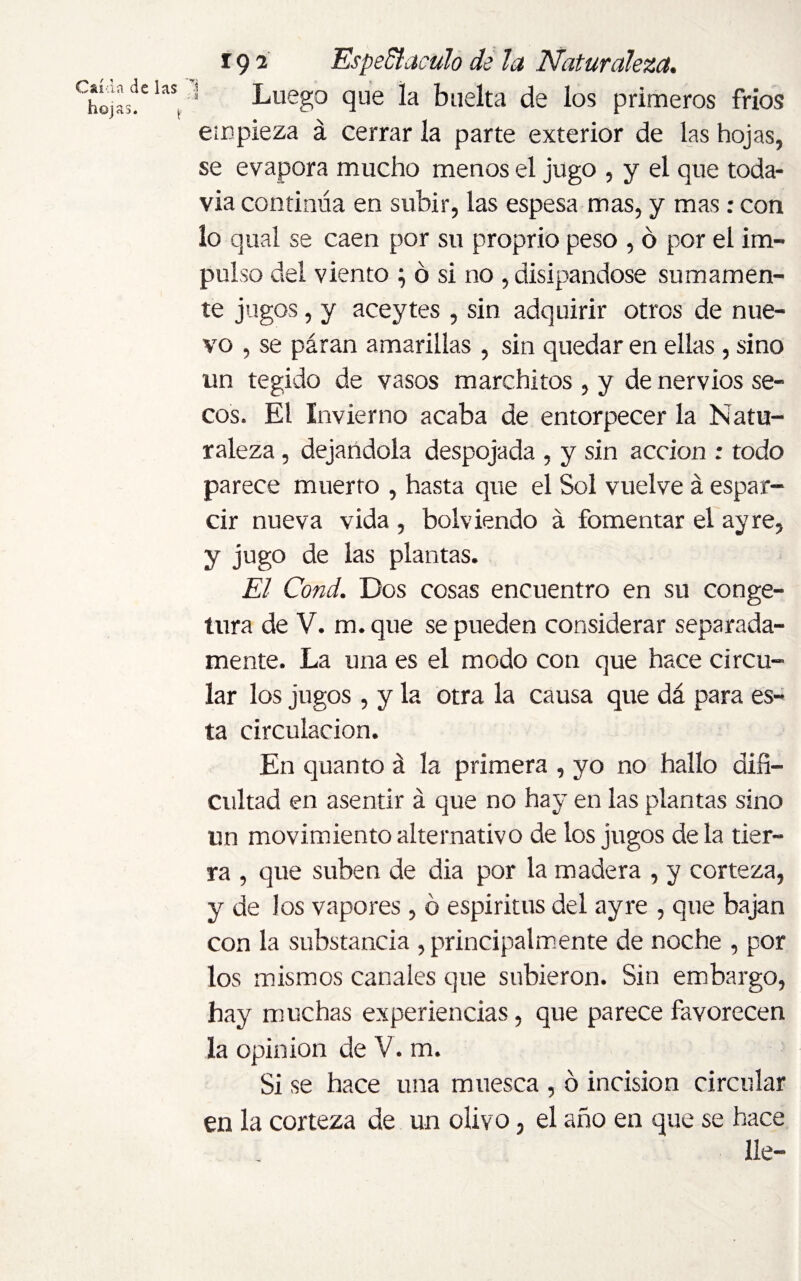 Luego que la buelta de los primeros fríos empieza á cerrar la parte exterior de las hojas, se evapora mucho menos el jugo , y el que toda¬ vía continúa en subir, las espesa mas, y mas: con lo qual se caen por su proprio peso , ó por el im¬ pulso del viento } ó si no , disipándose sumamen¬ te jugos, y aceytes, sin adquirir otros de nue¬ vo , se páran amarillas , sin quedar en ellas , sino un tegido de vasos marchitos , y de nervios se¬ cos. El Invierno acaba de entorpecer la Natu¬ raleza , dejándola despojada , y sin acción ; todo parece muerto , hasta que el Sol vuelve á espar¬ cir nueva vida , bolv iendo á fomentar el ay re, y jugo de las plantas. El Cond. Dos cosas encuentro en su con ge- tura de V. m.que se pueden considerar separada¬ mente. La una es el modo con que hace circu¬ lar los jugos , y la otra la causa que dá para es¬ ta circulación. En quanto á la primera , yo no hallo difi¬ cultad en asentir á que no hay en las plantas sino un movimiento alternativo de los jugos déla tier¬ ra , que suben de dia por la madera , y corteza, y de los vapores , ó espíritus del ayre , que bajan con la substancia , principalmente de noche , por los mismos canales que subieron. Sin embargo, hay muchas experiencias, que parece favorecen la opinion de V. m. Si se hace una muesca , ó incision circular en la corteza de un olivo, el año en que se hace lie-