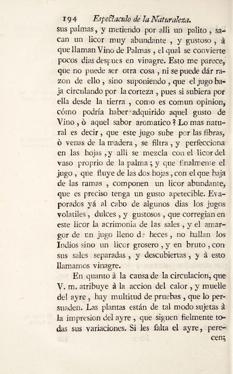 sus palmas, y metiendo por alli un palito , sa¬ can un licor muy abundante , y gustoso , á que llaman Vino de Palmas, el qual se convierte pocos dias después en vinagre. Esto me parece, que no puede ser otra cosa , ni se puede dár ra¬ zón de ello , sino suponiendo , que el jugo ba¬ ja circulando por la corteza , pues si subiera por ella desde la tierra , como es común opinion, cómo podría haber • adquirido aquel gusto de Vino , ó aquel sabor aromático ? Lo mas natu¬ ral es decir, que este jugo sube por las fibras, ó venas de la madera , se filtra , y perfecciona en las hojas ,y alli se mezcla con el licor del vaso proprio de la palma; y que finalmente el jugo, que fluye de las dos hojas, con el que baja de las ramas , componen un licor abundante, que es preciso tenga un gusto apetecible. Eva¬ porados yá al cabo de algunos dias los jugos volatiles, dulces , y gustosos , que corregían en este licor la acrimonia de las sales, y el amar¬ gor de un jugo lleno de heces , no hallan los Indios sino un licor grosero , y en bruto , con sus sales separadas , y descubiertas, y á esto llamamos vinagre. En quanto á la causa de la circulación, que V. m. atribuye á la acción del calor , y muelle del ayre , hay multitud de pruebas , que lo per¬ suaden. Las plantas están de tal modo sujetas á la impresión del ayre , que siguen fielmente to¬ das sus variaciones. Si les falta el ayre, pere¬ cen;