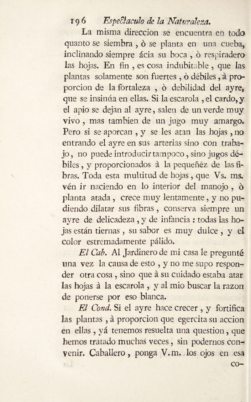La misma dirección se encuentra en todo quanto se siembra , ó se planta en una cueba, inclinando siempre ácia su boca , ó respiradero las hojas. En fin , es cosa indubitable , que las plantas solamente son fuertes , ó débiles, á pro¬ porción de la fortaleza , 6 debilidad del ayre, que se insinúa en ellas. Si la escarola , el cardo, y el apio se dejan al ayre, salen de un verde muy vivo , mas también de un jugo muy amargo. Pero si se aporcan , y se les atan las hojas , no entrando el ayre en sus arterias sino con traba¬ jo , no puede introducir tampoco, sino jugos dé¬ biles , y proporcionados á la pequeñéz de las fi- \ bras. Toda esta multitud de hojas , que Vs. ms. vén ir naciendo en lo interior del manojo , ó planta atada , crece muy lentamente, y no po¬ diendo dilatar sus fibras , conserva siempre un ayre de delicadeza , y de infancia : todas las ho¬ jas están tiernas , su sabor es muy dulce , y el color estremadamente pálido. El Cab. Al Jardinero de mi casa le pregunté una vez la causa de esto , y no me supo respon¬ der otra cosa, sino que á su cuidado estaba atar las hojas á la escarola , y al mió buscar la razón de ponerse por eso blanca. El Cond. Sí el ayre hace crecer , y fortifica las plantas , á proporción que egercita su acción en ellas , yá tenemos resuelta una question, que hemos tratado muchas veces, sin podernos con¬ venir. Caballero, ponga V.m. los ojos en esa co-