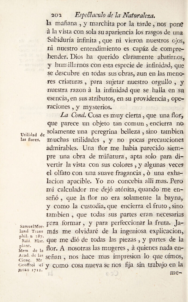 Utilidad de las flores. SamuelMor- land Trans phil. n 287. Raii Hist, pi a nr. Mem de In Acad, do las Cienc. Mr Gcoffroi ei ¿nozo 1711. 202 Espectáculo de la Naturaleza. la mañana , y marchita por la tarde , nos pone á la vista con sola su apariencia los rasgos de una Sabiduría infinita , que ni vieron nuestros ojos, ni nuestro entendimiento es capáz de com pre¬ hender. Dios ha querido claramente abatirnos, y humillarnos con esta especie de infinidad, que se descubre en todas sus obras, aun en las meno¬ res criaturas , para sujetar nuestro orgullo , y nuestra razón á la infinidad que se halla en su esencia, en sus atributos, en su providencia, ope¬ raciones , y mysterios. La Cond. Cosa es muy cierta, que una flor, que parece un objeto tan común , encierra no solamente una peregrina belleza , sino también muchas utilidades , y no pocas precauciones admirables. Una flor me había parecido siem¬ pre una obra de miñatura, apta solo para di¬ vertir la vista con sus colores , y algunas veces el olfato con una suave fragancia , ó una exha¬ lación apacible. Yo no concebía alli mas. Pero mi calculador me dejó atónita, quando me en¬ señó , que la flor no era solamente la bayna, y como la custodia, que encierra el fruto , sino también , que todas sus partes eran necesarias para formar, y para perfeccionar la fruta. Ja¬ más me olvidaré de la ingeniosa explicación, que me dio de todas las piezas , y partes de la flor. A nosotras las mugeres, á quienes nada en¬ señan , nos hace mas impresión lo que oímos, y como cosa nueva se nos fija sin trabajo en la me-