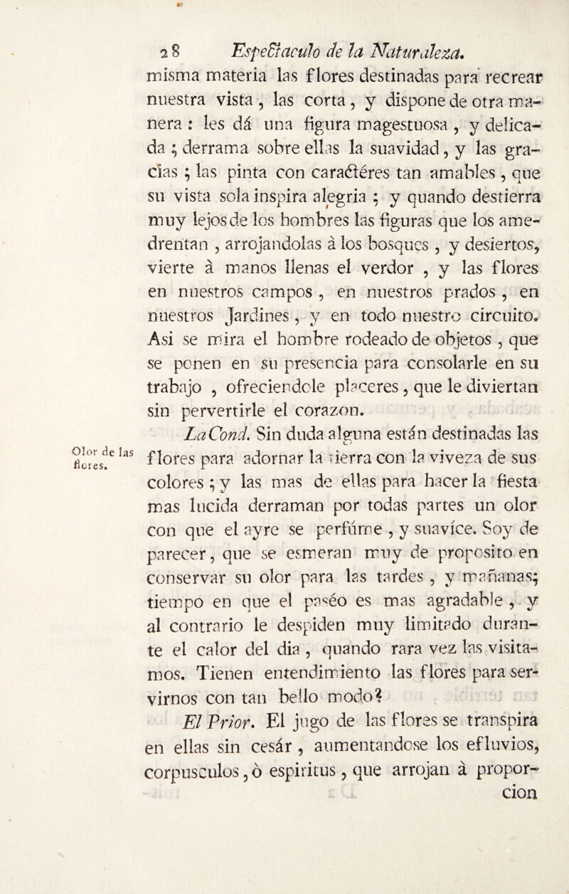 Olor de las Ücres. 0T 2 8 Espedí:aculo de la Naturaleza. misma materia las flores destinadas para recrear nuestra vista, las corta, y dispone de otra ma¬ nera : les dá una figura magestuosa , y delica¬ da ; derrama sobre ellas la suavidad, y las gra¬ cias ; las pinta con caraéiéres tan amables , que su vista sola inspira alegría : y quando destierra muy lejos de los hombres las figuras que los ame¬ drentan , arrojándolas á los bosques , y desiertos, vierte á manos llenas el verdor , y las flores en nuestros campos , en nuestros prados , en nuestros jardines, y en todo nuestro circuito. Asi se mira el hombre rodeado de objetos , que se ponen en su presencia para consolarle en su trabajo , ofreciéndole placeres, que le diviertan sin pervertirle el corazón. LaCond. Sin duda alguna están destinadas las flores para adornar la tierra con la viveza de sus colores; y las mas de ellas para hacer la fiesta mas lucida derraman por todas partes un olor con que el ay re se perfume , y suavice. Soy de parecer, que se esmeran muy de proposito en conservar su olor para las tardes , y mañanas; tiempo en que el pa«éo es mas agradable , y al contrario le despiden muy limitado duran¬ te el calor del dia , quando rara vez las visita¬ mos. Tienen entendimiento las flores para ser¬ virnos con tan bello modo? El Prior. El jugo de las flores se transpira en ellas sin cesár, aumentándose los efluvios, corpúsculos, ó espíritus, que arrojan á propor¬ ción