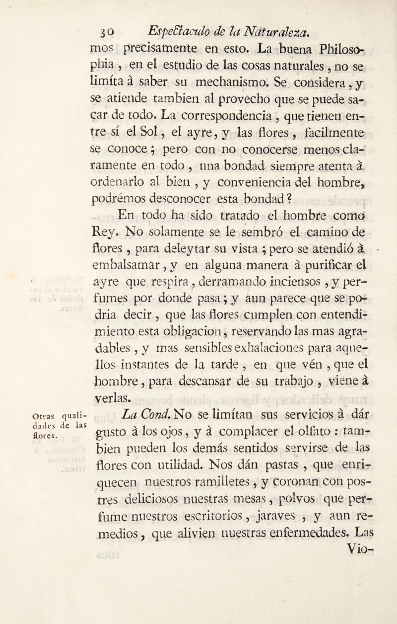 Otras quali- dades de ias flores. 3 o Espedí aculo de la Naturaleza. mos precisamente en esto. La buena Phiíoso- phia , en el estudio de las cosas naturales , no se limita á saber su mechanismo. Se considera, y se atiende también al provecho que se puede sa¬ car de todo. La correspondencia , que tienen en¬ tre sí el Sol, el ay re, y las flores, fácilmente se conoce; pero con no conocerse menos cla¬ ramente en todo , una bondad siempre atenta á ordenarlo al bien , y conveniencia del hombre, podrémos desconocer esta bondad ? En todo ha sido tratado el hombre como Rey. No solamente se le sembró el camino de flores , para deleytar su vista ; pero se atendió á - embalsamar, y en alguna manera á purificar el ayre que respira , derramando inciensos , y per¬ fumes por donde pasa; y aun parece que se po¬ dría decir, que las flores cumplen con entendi¬ miento esta obligación, reservándolas mas agra¬ dables , y mas sensibles exhalaciones para aque¬ llos instantes de la tarde , en que vén , que el hombre, para descansar de su trabajo , viene á verlas. La Cond. No se limitan sus servicios á dar gusto á los ojos, y á complacer el olfato : tam¬ bién pueden los demás sentidos servirse de las flores con utilidad. Nos dán pastas , que enri¬ quecen nuestros ramilletes, y coronan con pos¬ tres deliciosos nuestras mesas, polvos que per¬ fume nuestros escritorios, jaraves , y aun re¬ medios , que alivien nuestras enfermedades. Las Vio-