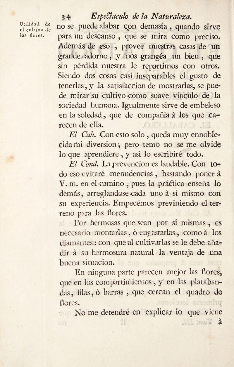 Utilidad de d cultivo de las dores. 34 Espectáculo déla Naturaleza. no se puede alabar con demasía , quando sirve para un descanso , que se mira como preciso. Además de eso , provee nuestras casas de un grande adorno, y nos grangéa un bien, que sin pérdida nuestra le repartimos con otros. Siendo dos cosas casi inseparables el gusto de tenerlas , y la satisfacción de mostrarlas, se pue¬ de mirar su cultivo como suave vínculo de la sociedad humana. Igualmente sirve de embeleso en la soledad, que de compañía á los que ca¬ recen de ella. El Cab. Con esto solo, queda muy ennoble¬ cida mi diversion} pero temo no se me olvide lo que aprendierey asi lo escribiré todo. El Cond. La prevención es laudable. Con to¬ do eso evitaré menudencias , bastando poner á V. m. en el caminopues la práctica enseña lo demás, arreglándose cada uno á sí mismo con su experiencia. Empecémos previniendo el ter¬ reno para las flores. Por hermosas que sean por sí mismases necesario montarlas, ó engastarlas, como á los diamantes : con que al cultivarlas se le debe aña¬ dir á su hermosura natural la ventaja de una buena situación. En ninguna parte parecen mejor las flores, que en los compartimientos , y en las plataban¬ das , filas, ó barras , que cercan el quadro de flores. No me detendré en explicar lo que viene \ a