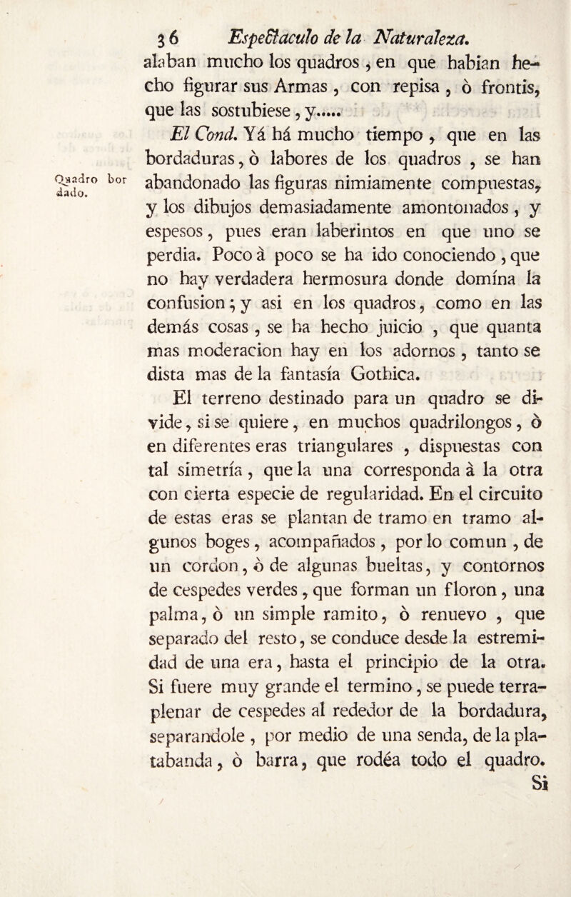 alaban mucho los quadros , en que habían he¬ cho figurar sus Armas , con repisa , 6 frontis, que las sostubiese, y. El Cond. Yá há mucho tiempo , que en las bordaduras, ó labores de los quadros , se han g£«» bor abandonado las figuras nimiamente compuestas, y los dibujos demasiadamente amontonados , y espesos, pues eran laberintos en que uno se perdia. Poco á poco se ha ido conociendo , que no hay verdadera hermosura donde domina la confusion; y asi en los quadros, como en las demás cosas , se ha hecho juicio , que quanta mas moderación hay en los adornos , tanto se dista mas de la fantasía Gothica. El terreno destinado para un quadro se di¬ vide , si se quiere, en muchos quadrilongos, ó en diferentes eras triangulares , dispuestas con tal simetría , que la una corresponda á la otra con cierta especie de regularidad. En el circuito de estas eras se plantan de tramo en tramo al¬ gunos boges, acompañados , por lo común , de un cordon, b de algunas bueltas, y contornos de cespedes verdes, que forman un f loron, una palma, ó un simple ramito, ó renuevo , que separado del resto, se conduce desde la estremi- dad de una era, hasta el principio de la otra. Si fuere muy grande el termino, se puede terra¬ plenar de cespedes al rededor de la bordadura, separándole , por medio de una senda, de la pla¬ tabanda , ó barra, que rodea todo el quadro. Si y