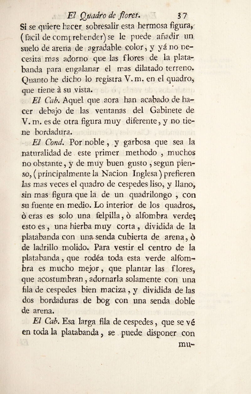 Si se quiere hacer, sobresalir esta hermosa figura, (fácil de comprehended) se le puede añadir un suelo de arena de agradable color, y yá no ne¬ cesita mas adorno que las flores de la plata¬ banda para engalanar el mas dilatado terreno. Quanto he dicho lo registra V.m. en el quadro, que tiene á su vista. El Cab. Aquel que aora han acabado de ha¬ cer debajo de las ventanas del Gabinete de V. m. es de otra figura muy diferente, y no tie¬ ne bordadora. El Cond. Por noble, y garbosa que sea la naturalidad de . este primer methodo , muchos no obstante, y de muy buen gusto , según pien¬ so, (principalmente la Nación Inglesa ) prefieren las mas veces el quadro de cespedes liso, y llano, sin mas figura que la de un quadrilongo , con su fuente en medio. Lo interior de los quadros, ó eras es solo una felpilla, ó alfombra verde; esto es, una hierba muy corta , dividida de la platabanda con una-senda cubierta de arena, ó de ladrillo molido. Para vestir el centro de la platabanda, que rodéa toda esta verde alfom¬ bra es mucho mejor, que plantar las flores, que acostumbran, adornaría solamente con una fila de cespedes bien maciza, y dividida de las dos bordaduras de bog con una senda doble de arena. El Cab. Esa larga fila de cespedes, que se vé en toda la platabanda, se puede disponer con mu-