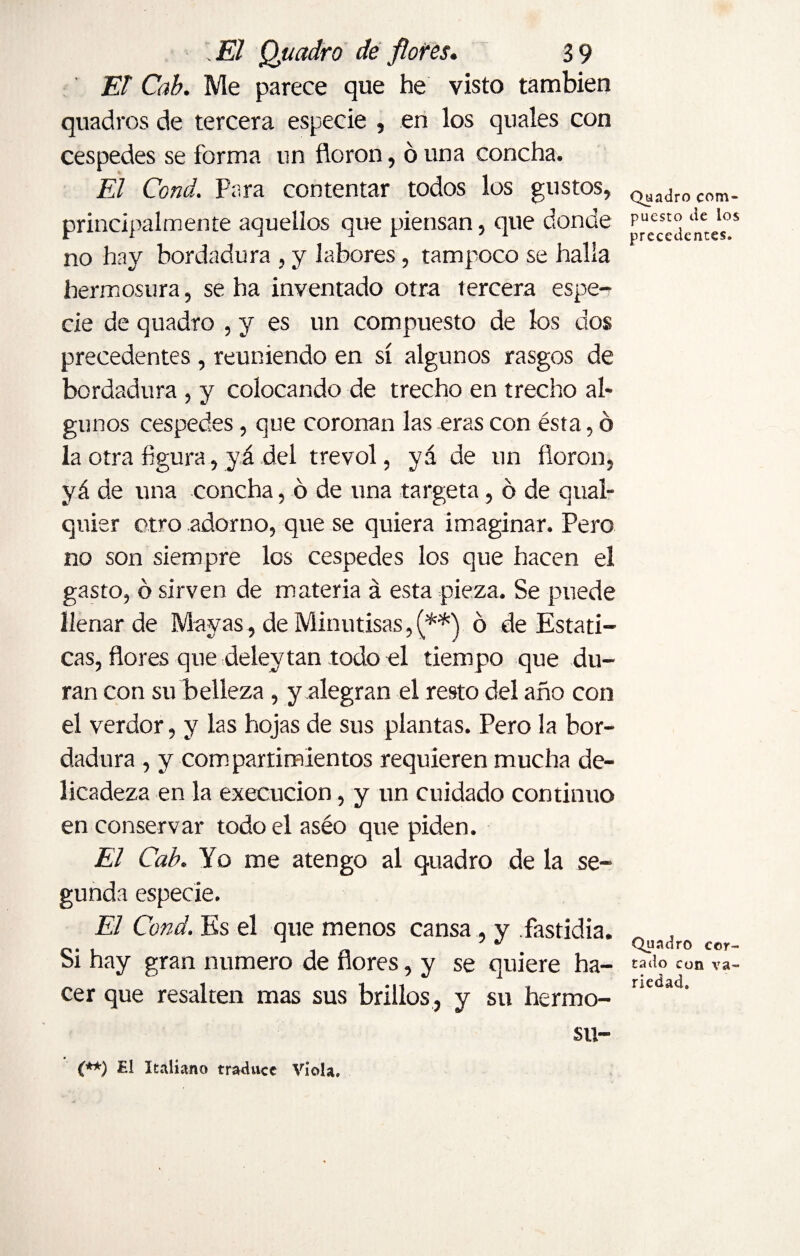 El Cab. Me parece que he visto también quadros de tercera especie , en los quales con cespedes se forma un floron, ó una concha. El Cond. Para contentar todos los gustos, principalmente aquellos que piensan, que donde no hay bordadura , y labores, tampoco se halla hermosura, se ha inventado otra tercera espe¬ cie de quadro , y es un compuesto de los dos precedentes, reuniendo en sí algunos rasgos de bordadura , y colocando de trecho en trecho al¬ gunos cespedes, que coronan las eras con ésta, o la otra figura, yá del trevol, yá de un floron, yá de una concha, 6 de una targeta, ó de cual¬ quier otro adorno, que se quiera imaginar. Pero no son siempre los cespedes los que hacen el gasto, ó sirven de materia á esta pieza. Se puede llenar de Mayas , de Minutisas, (**) ó de Estáti¬ cas, flores que delevtan todo el tiempo que du¬ ran con su belleza, y alegran el resto del año con el verdor, y las hojas de sus plantas. Pero la bor¬ dadura , y com partimientos requieren mucha de¬ licadeza en la execucion, y un cuidado continuo en conservar todo el aséo que piden. El Cab. Yo me atengo al quadro de la se¬ gunda especie. El Cond. Es el que menos cansa, y fastidia. Si hay gran numero de flores, y se quiere ha¬ cer que resalten mas sus brillos, y su hermo- su- Quadro com¬ puesto de los precedentes. Quadro cor¬ tado con va¬ riedad. (**) £1 Italiano traduce Viola.