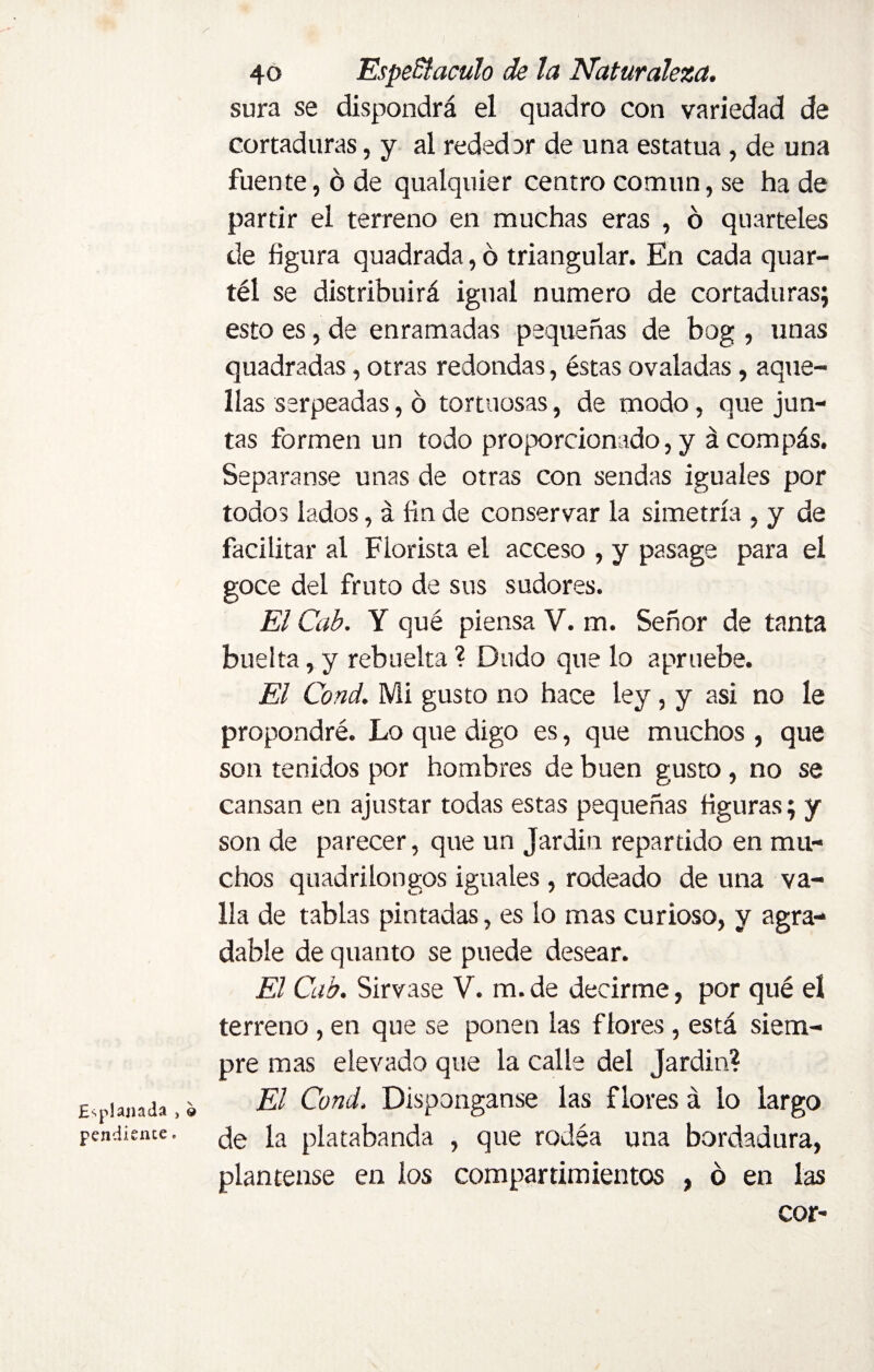 Explanada , © pendiente. 40 Espectáculo de la Naturaleza. sura se dispondrá el quadro con variedad de cortaduras, y al rededor de una estatua, de una fuente, ó de qualquier centro común, se ha de partir el terreno en muchas eras , ó quarteles de figura quadrada, ó triangular. En cada quar- téi se distribuirá igual numero de cortaduras; esto es, de enramadas pequeñas de bog , unas quadradas, otras redondas, éstas ovaladas, aque¬ llas serpeadas, o tortuosas, de modo, que jun¬ tas formen un todo proporcionado, y á compás. Separanse unas de otras con sendas iguales por todos lados, á fin de conservar la simetría , y de facilitar al Florista el acceso , y pasage para el goce del fruto de sus sudores. El Cab. Y qué piensa V. m. Señor de tanta buelta, y rebuelta ? Dudo que lo apruebe. El Cond. Mi gusto no hace ley, y asi no le propondré. Lo que digo es, que muchos , que son tenidos por hombres de buen gusto, no se cansan en ajustar todas estas pequeñas figuras; y son de parecer, que un Jar din repartido en mu¬ chos quadrilongos iguales , rodeado de una va¬ lla de tablas pintadas, es lo mas curioso, y agra¬ dable de quanto se puede desear. El Cab. Sírvase V. m. de decirme, por qué el terreno, en que se ponen las flores, está siem¬ pre mas elevado que la calle del Jardín? El Cond. Disponganse las flores á lo largo de la platabanda , que rodea una bordadura, plántense en ios compartimientos , ó en las cor-