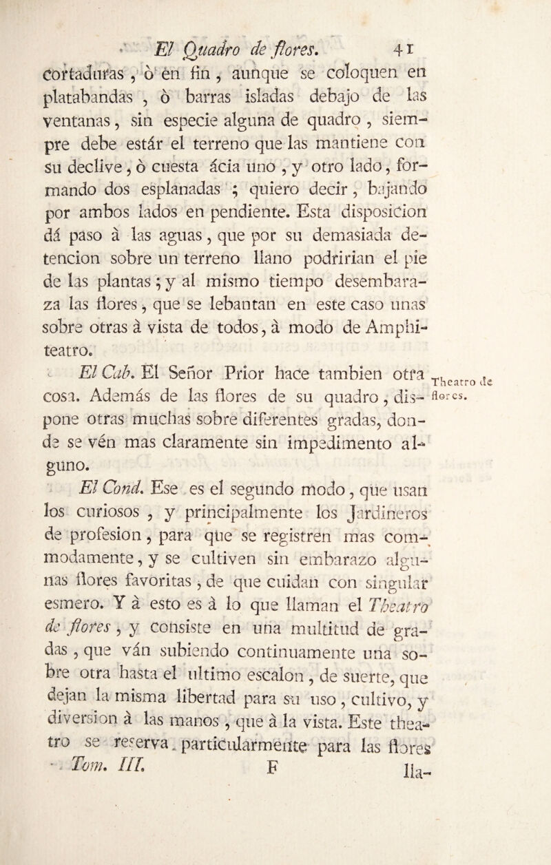 cortaduras , ó en fin, aunque se coloquen en platabandas , ó barras isladas debajo de las ventanas, sin especie alguna de quadro , siem¬ pre debe estár el terreno que las mantiene con Su declive, ó cuesta acia uno , y otro lado, for¬ mando dos esplanadas ; quiero decir, bajando por ambos lados en pendiente. Esta disposición dá paso á las aguas, que por su demasiada de¬ tención sobre un terreno llano podrirían el pie de las plantas; y al mismo tiempo desembara¬ za las ñores, que se leba uta ti en este caso unas sobre otras á vista de todos, á modo de Amphi- teatro. El Cab. El Señor Prior hace también otra , Thcíirro de cosa. Además de las ñores de su quadro, dis-flercs- pone otras muchas sobre diferentes gradas, don¬ de se vén mas claramente sin impedimento al¬ guno. El Cond. Ese es el segundo modo, que usan los curiosos , y principalmente los Jardineros de profesión, para que se registren mas com- madámente, y se cultiven sin embarazo algu¬ nas flores favoritas , de que cuidan con singular esmero. Y á esto es á lo que llaman el Theatro de flores , y consiste en una multitud de gra¬ das , que van subiendo continuamente una so¬ bre otra hiasta el ultimo escalón, de suerte, que dejan la misma libertad para su uso , cultivo, y diversion á las manos, que á la vista. Este thea¬ tro se reserva, particularmente para las flores • Tom. III. F ¡j..