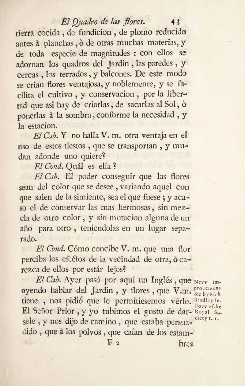 tierra cocida , de fundición , de plomo reducido antes á planchas, ó de otras muchas materias, y de toda especie de magnitudes : con ellos se adornan los quadros del Jardín , las paredes , y cercas, los terrados, y balcones. De este modo se crian flores ventajosa, y noblemente, y se fa¬ cilita el cultivo , y conservación , por la liber¬ tad que asi hay de criarlas, de sacarlas al Sol, ó ponerlas á la sombra, conforme la necesidad , y la estación. El Cab. Y no halla V. m. otra ventaja en el uso de estos tiestos, que Se transportan , y mu¬ dan adonde uno quiere? El Cond. Quál es ella ? El Cab. El poder conseguir que las flores sean del color que se desee , variando aquel con que salen de la simiente, sea el que fuese; y aca¬ so el de conservar las mas hermosas, sin mez¬ cla de otro color, y sin mutación alguna de un año para otro , teniéndolas en un lugar sepa¬ rado. El Cond. Cómo concibe V. m. que una flor perciba los efeétos de la vecindad de otra, ó ca¬ rezca de ellos por estar lejos? El Cab. Ayer pasó por aqui un Inglés, que Nevr im- oyendo hablar del Jardín , y flores , que V.m. tiene , nos pidió que le permitiésemos vérlo. Bradley rc. El Señor Prior, y vo tubimos el gusto de dar- Roy ai s9- sele , y nos dijo de camino, que estaba persua- ciecyr‘ dido , que á los polvos, que caían de los estam- F 2 bres