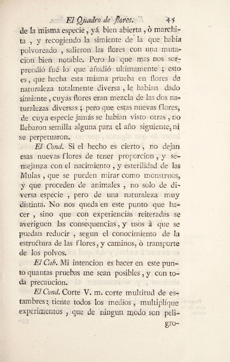 de la misma especie, vá bien abierta , 6 marchi¬ ta , y recogiendo la simiente de la que había polvoreado , salieron las flores con una muta¬ ción bien notable. Pero lo que mas nos sor¬ prendió fué lo que añadió últimamente ; esto es, que hecha esta misma prueba en flores de naturaleza totalmente diversa , le habían dado simiente, cuyas flores eran mezcla de las dos na¬ turalezas diversas ; pero que estas nuevas flores, de cuya especie jamás se habían visto otras , no Uebaron semilla alguna para el año siguiente, ni se perpetuaron. El Cond. Si el hecho es cierto , no dejan esas nuevas flores de tener proporción , y se¬ mejanza con el nacimiento , y esterilidad de las Muías , que se pueden mirar como monstruos, y que proceden de animales , no solo de di¬ versa especie , pero de una naturaleza muy distinta. No nos queda en este punto que ha¬ cer , sino que con experiencias reiteradas se averigüen las consecuencias, y usos á que se puedan reducir , según el conocimiento de la estructura de las flores, y caminos, ó transporte de los polvos. El Cab. Mi intención es hacer en este pun¬ to quantas pruebas me sean posibles, y con to¬ da precaución. El Cond. Corte V. m. corte multitud de es¬ tambres tiente todos los medios , multiplique experimentos , que de ningún modo son peli¬ gro-