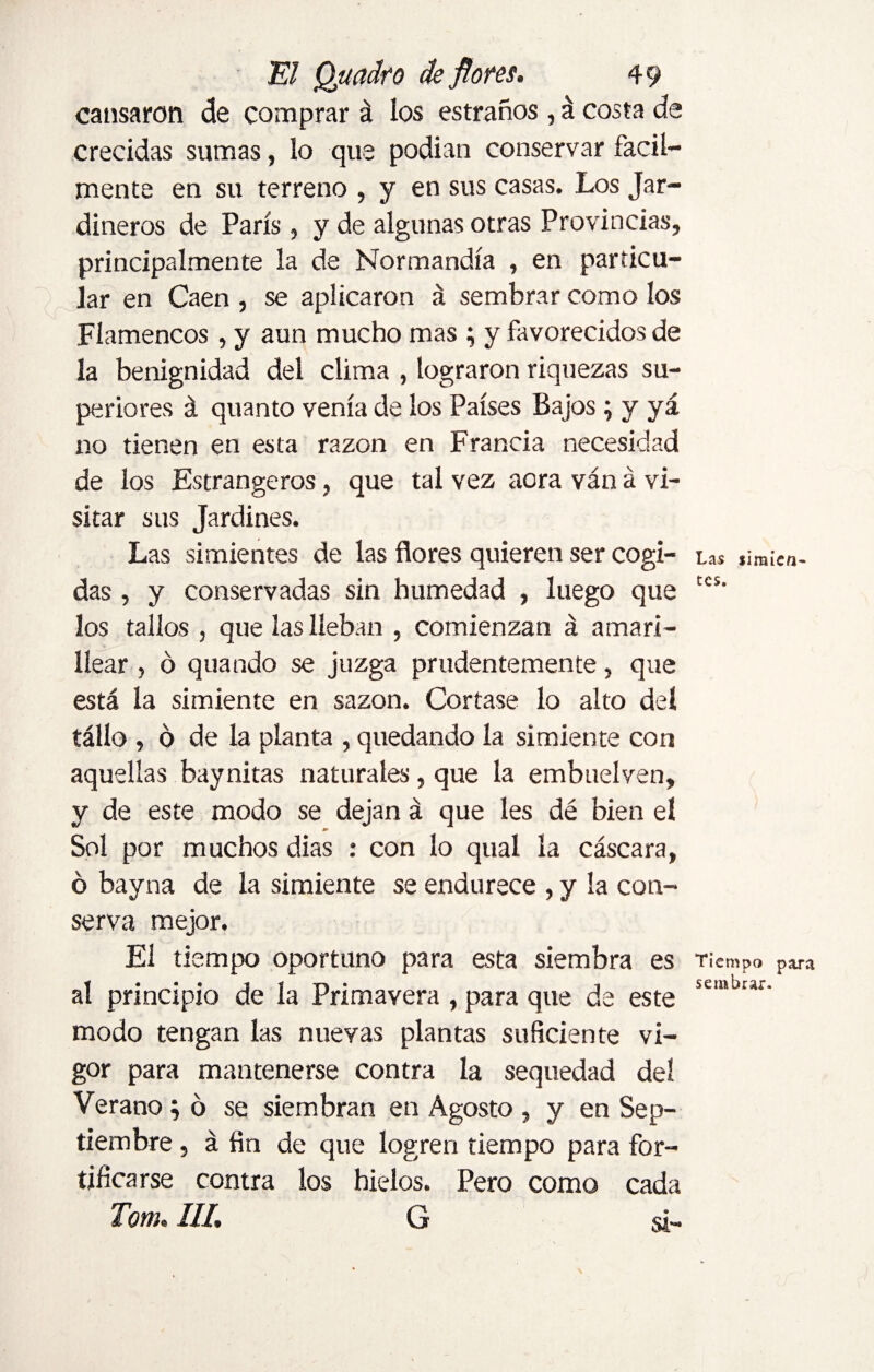 cansaron de comprar á los estraños , á costa de crecidas sumas, lo que podían conservar fácil¬ mente en su terreno , y en sus casas. Los Jar¬ dineros de París, y de algunas otras Provincias, principalmente la de Normandía , en particu¬ lar en Caen , se aplicaron á sembrar como los Flamencos, y aun mucho mas ; y favorecidos de la benignidad del clima , lograron riquezas su¬ periores á quanto venía de los Países Bajos ; y yá no tienen en esta razón en Francia necesidad de los Estrangeros, que tal vez aora ván á vi¬ sitar sus Jardines. Las simientes de las flores quieren ser cogi¬ das , y conservadas sin humedad , luego que los tallos , que las lleban , comienzan á amari¬ llear , ó quando se juzga prudentemente, que está la simiente en sazón. Cortase lo alto del tállo , o de la planta , quedando la simiente con aquellas baynitas naturales, que la embuelven, y de este modo se dejan á que les dé bien el Sol por muchos dias : con lo qual la cáscara, ó bayna de la simiente se endurece , y la con¬ serva mejor. El tiempo oportuno para esta siembra es al principio de la Primavera , para que de este modo tengan las nuevas plantas suficiente vi¬ gor para mantenerse contra la sequedad del Verano; ó se siembran en Agosto , y en Sep¬ tiembre , á fin de que logren tiempo para for¬ tificarse contra los hielos. Pero como cada Totn»III, G s¡~ Las simien¬ tes. Tiempo para sembrar.