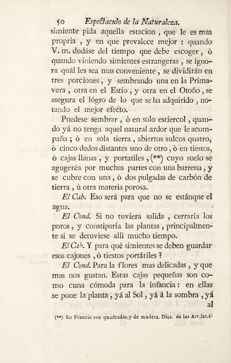 simiente pida aquella estación , que le es más propria , y en que prevalece mejor : quando V. m. dudáse del tiempo que debe escoger , ó quando viniendo simientes estrangeras, se igno¬ ra quál les sea mas conveniente, se dividirán en tres porciones, y sembrando una en la Prima¬ vera , otra en el Estío , y otra en el Otoño, se asegura el logro de lo que se ha adquirido , no¬ tando el mejor efeíto. Puedese sembrar , ó en solo estiércol, quan¬ do yá no tenga aquel natural ardor que le acom¬ paña ; ó en sola tierra , abiertos sulcos quatro, ó cinco dedos distantes uno de otro, 6 en tiestos, ó cajas llanas , y portátiles , (**) cuyo suelo se agugeréa por muchas partes con una barrena, y se cubre con una, ó dos pulgadas de carbón de tierra , ú otra materia porosa. El Cab. Eso será para que no se estánque eí agua. El Cond. Si no tuviera salida , cerraria los poros, y constiparía las plantas, principalmen¬ te si se detuviese alli mucho tiempo. El Cab. Y para qué simientes se deben guardar esos cajones , ó tiestos portátiles ? El Cond. Para la flores mas delicadas, y que mas nos gustan. Estas cajas pequeñas son co¬ mo cuna cómoda para la infancia: en ellas se pone la planta, yá al Sol, yá á la sombra , yá al (**) En Francia son qtudradasjy de madera. Dice, de las Art.Ist.C*