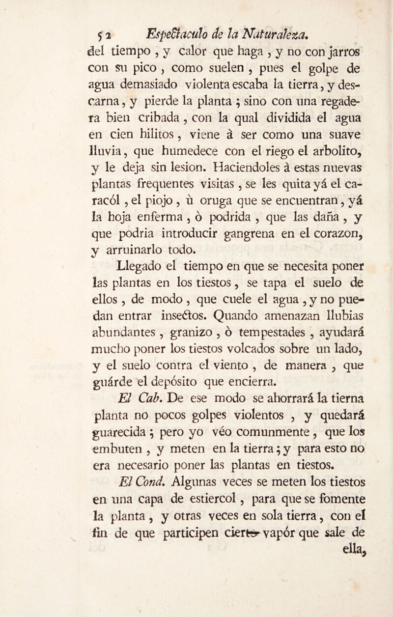 del tiempo , y calor que haga , y no con jarros con su pico , como suelen , pues el golpe de agua demasiado violenta escaba la tierra, y des¬ carna , y pierde la planta ; sino con una regade¬ ra bien cribada , con la qual dividida el agua en cien biíitos, viene á ser como una suave lluvia, que humedece con el riego el arbolito, y le deja sin lesion. Haciéndoles á estas nuevas plantas frequentes visitas, se les quita yá el ca¬ racol , el piojo , u oruga que se encuentran, yá la hoja enferma , ó podrida , que las daña , y que podría introducir gangrena en el corazón, y arruinarlo todo. Llegado el tiempo en que se necesita poner las plantas en los tiestos, se tapa el suelo de ellos , de modo, que cuele el agua , y no pue¬ dan entrar inseétos. Quando amenazan llubias abundantes , granizo , ó tempestades , ayudará mucho poner los tiestos volcados sobre un lado, y el suelo contra el viento , de manera , que guárde el depósito que encierra. El Cab. De ese modo se ahorrará la tierna planta no pocos golpes violentos , y quedará guarecida ; pero yo véo comunmente, que los embuten , y meten en la tierra; y para esto no era necesario poner las plantas en tiestos. El Cond. Algunas veces se meten los tiestos en una capa de estiércol, para que se fomente la planta , y otras veces en sola tierra, con el fin de que participen ciertrsr vapor que sale de ella, )