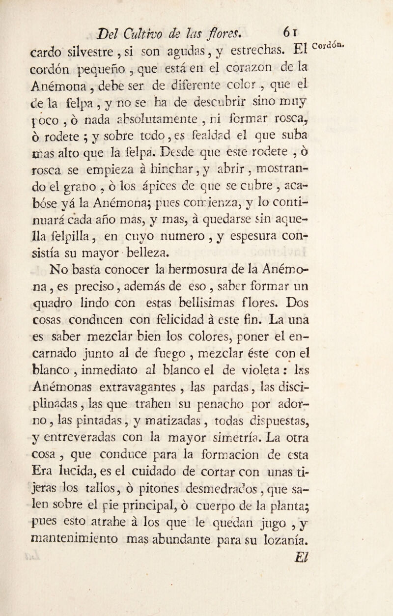 cardo silvestre , si son agudas, y estrechas. Eí Couion’ cordón pequeño , que está en el corazón de ¡a Anémona, debe ser de diferente color., que el cíela felpa, y nose ha de descubrir sino muy t oco , ó nada absolutamente , ni formar rosca, ó rodete ; y sobre todo, es fealdad el que suba mas alto que la felpa. Desde que este rodete , ó rosca se empieza á hinchar, y abrir, mostran¬ do el grano , ó los ápices de que se cubre , aca¬ bóse yá la Anémona; pues comienza, y lo conti¬ nuará cada año mas, y mas, á quedarse sin aque¬ lla felpilla, en cuyo numero , y espesura con¬ sistía su mayor belleza. No basta conocer la hermosura de la Anémo¬ na , es preciso, además de eso , saber formar un quadro lindo con estas bellísimas flores. Dos cosas conducen con felicidad á este fin. La una es saber mezclar bien los colores, poner el en¬ carnado junto al de fuego , mezclar éste con eí blanco , inmediato al blanco el de violeta : lss Anémonas extravagantes, las pardas, las disci¬ plinadas , las que trahen su penacho por ador¬ no , las pintadas, y matizadas , todas dispuestas, y entreveradas con la mayor simetría. La otra cosa , que conduce para la formación de esta Era lucida, es el cuidado de cortar con unas ti¬ jeras los tallos, ó pitones desmedrados , que sa¬ len sobre el pie principal, ó cuerpo de la planta; pues esto atrahe á los que le quedan jugo , y mantenimiento mas abundante para su lozanía. El