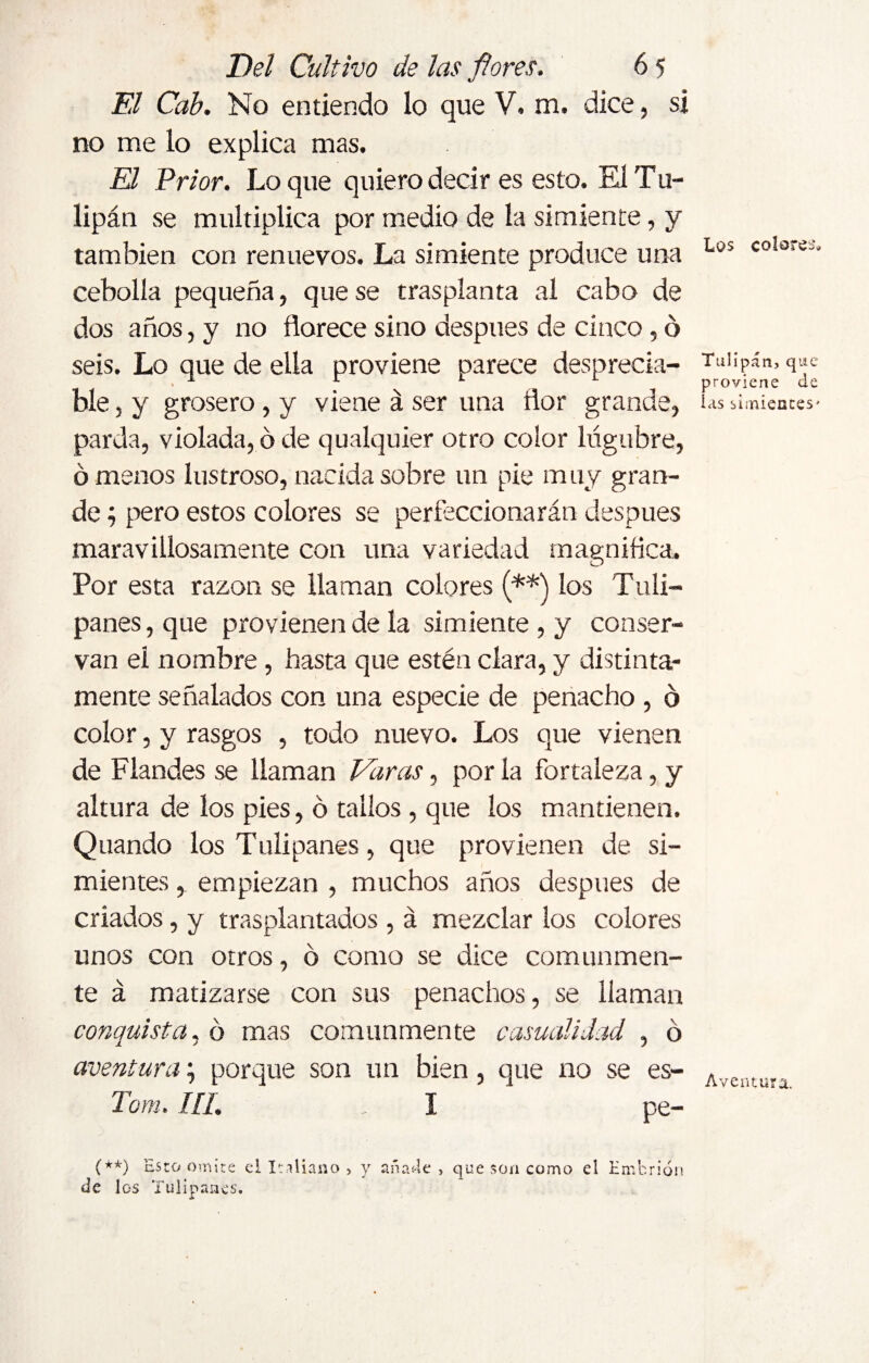 El Cab. No entiendo lo que V. m. dice, si no me lo explica mas. El Prior. Lo que quiero decir es esto. El Tu¬ lipán se multiplica por medio de la simiente, y también con renuevos. La simiente produce una cebolla pequeña, que se trasplanta al cabo de dos años, y no florece sino después de cinco, ó seis. Lo que de ella proviene parece desprecia- % ble, y grosero , y viene á ser una flor grande, parda, violada, ó de qualquier otro color lúgubre, ó menos lustroso, nacida sobre un pie muy gran¬ de ; pero estos colores se perfeccionarán clespues maravillosamente con una variedad magnifica» Por esta razón se llaman colores (**) los Tuli¬ pa nes , que provienen de la simiente , y conser¬ van el nombre , hasta que estén clara, y distinta¬ mente señalados con una especie de penacho , o color, y rasgos , todo nuevo. Los que vienen de Flandes se llaman Varas, por la fortaleza, y altura de los pies, ó tallos , que los mantienen. Quando los Tulipanes, que provienen de si¬ mientes , empiezan , muchos años después de criados, y trasplantados , á mezclar los colores unos con otros, ó como se dice comunmen¬ te á matizarse con sus penachos, se llaman conquista, ó mas comunmente casualidad , ó aventura; porque son un bien, que no se es- Tom. III. I ' pe- Los colores- Tulipán, que proviene de las simientes' Aventura. (**) '¿sto omite el Italiano , y añade , que son como el Embrión de los Tulipanes.