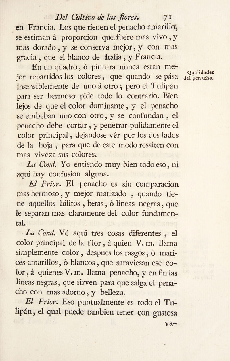 en Francia. Los que tienen el penacho amarilla, se estiman á proporción que fuere mas vivo,y mas dorado, y se conserva mejor, y con mas gracia , que el blanco de Italia, y Francia. En un quadro, ó pintura nunca están me¬ jor repartidos los colores, que quando se pása insensiblemente de uno á otro; pero el Tulipán para ser hermoso pide todo lo contrario. Bien lejos de que el color dominante, y el penacho se embeban uno con otro, y se confundan , el penacho debe cortar , y penetrar pulidamente el color principal, dejándose vér por los dos lados de la hoja , para que de este modo resalten con mas viveza sus colores. La Cond. Yo entiendo muy bien todo eso, ni aqui hay confusion alguna. El Prior. El penacho es sin comparación mas hermoso, y mejor matizado , quando tie¬ ne aquellos hilitos , betas, ó lineas negras, que le separan mas claramente del color fundamen¬ tal. La Cond. Vé aqui tres cosas diferentes , el color principal de la flor, á quien V. m. llama simplemente color, después los rasgos, ó mati¬ ces amarillos, ó blancos, que atraviesan ese co¬ lor , á quienes V. m. llama penacho, y en fin las lineas negras, que sirven para que salga el pena¬ cho con mas adorno, y belleza. El Prior. Eso puntualmente es todo el Tu¬ lipán , el qual puede también tener con gustosa va- Qu alidades del penacho.