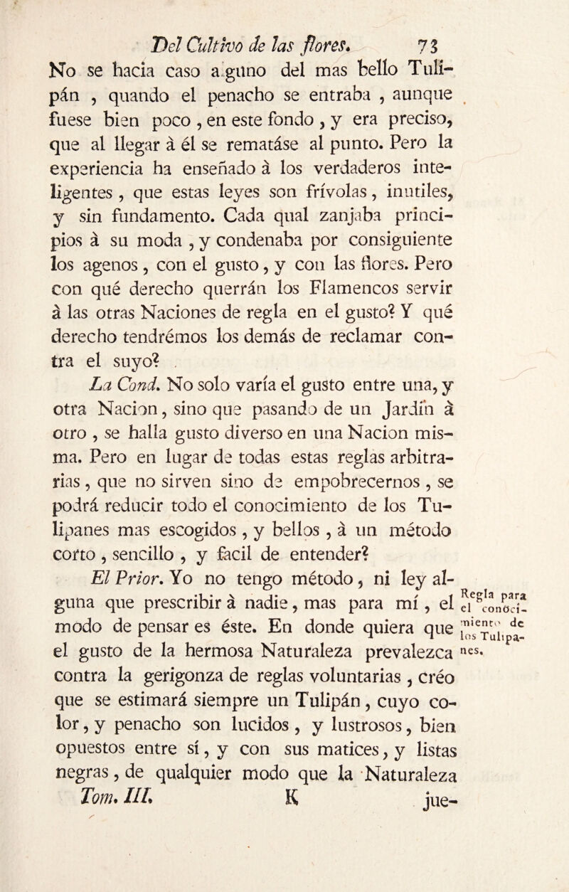 No se hacia caso alguno del mas hello Tuli¬ pán , quando el penacho se entraba , aunque fuese bien poco , en este fondo , y era preciso, que al llegar á él se rematáse al punto. Pero la experiencia ha enseñado á los verdaderos inte¬ ligentes , que estas leyes son frívolas, inútiles, y sin fundamento. Cada qual zanjaba princi¬ pios á su moda , y condenaba por consiguiente los agenos, con el gusto, y con las flores. Pero con qué derecho querrán los Flamencos servir á las otras Naciones de regla en el gusto? Y qué derecho tendremos los demás de reclamar con¬ tra el suyo? , La Cond. No solo varía el gusto entre una, y otra Nación, sino que pasando de un Jardín á otro , se halla gusto di verso en una Nación mis¬ ma. Pero en lugar de todas estas reglas arbitra¬ rias , que no sirven sino de empobrecernos , se podrá reducir todo el conocimiento de los Tu¬ lipanes mas escogidos , y bellos , á un método corto , sencillo , y fácil de entender? El Prior. Yo no tengo método, ni ley al¬ guna que prescribir á nadie, mas para mí, el modo de pensar es éste. En donde quiera que el gusto de la hermosa Naturaleza prevalezca contra la gerigonza de reglas voluntarias , créo que se estimará siempre un Tulipán, cuyo co¬ lor , y penacho son lucidos , y lustrosos, bien opuestos entre sí, y con sus matices, y listas negras, de qualquier modo que la Naturaleza Torn. IIf, K iue- i Regla para el conoci¬ miento de los Tulipa¬ nes,