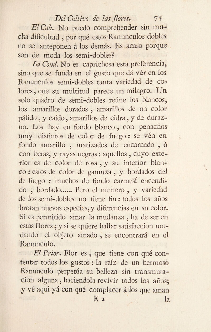 El Cab. No puedo comprehender sin mu¬ cha dificultad , por qué estos Ranúnculos dobles no se anteponen á los demás. Es acaso porque son de moda los semi-dobles? La Cond. No es caprichosa esta preferencia, sino que se funda en el gusto que dá vér en los Ranúnculos semi-dobles tanta variedad de co¬ lores , que su multitud parece un milagro. Un solo quadro de semi-dobles reúne los blancos, los amarillos dorados , amarillos de un color pálido , y caído, amarillos de cidra, y de duraz¬ no. Los hay en fondo blanco , con penachos muy distintos ■ de color de fuego : se vén en fondo amarillo , matizados de encarnado , o con betas, y rayas negras: aquellos , cuyo exte¬ rior es de color de rosa , y su interior blan¬ co : estos de color de gamuza , y bordados del de fuego : muchos de fondo carmesí encendi¬ do , bordado.Pero el numero , y variedad de los semi-dobles no tiene fin : todos los años brotan nuevas especies, y diferencias en su color. Si es permitido amar la mudanza , ha de ser en estas flores; y si se quiere hallar satisfacción mu¬ dando el objeto amado , se encontrará en el Ranúnculo. El Prior. Flor es, que tiene con qué con¬ tentar todos los gustos: la raíz de un hermoso Ranúnculo perpetúa su belleza sin transmuta¬ ción alguna, haciéndola revivir todos los años; y vé aqui yá con qué complacer á los que aman K 2 la