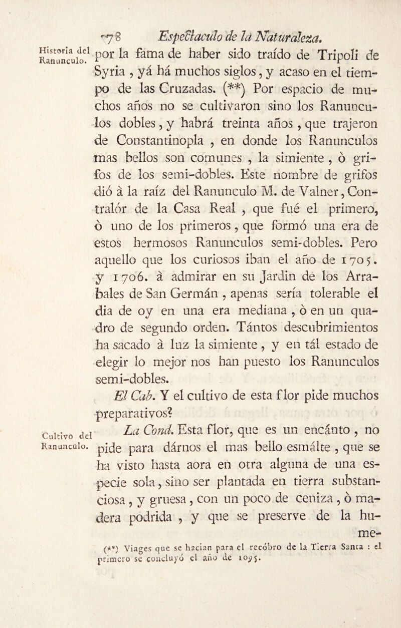 Historia del Ranúnculo. Cultivo del Ranúnculo. -7S Espedí aculo ck la Naturaleza, por la fama de haber sido traído de Tripoli de Syria , yá há muchos siglos, y acaso en el tiem¬ po de las Cruzadas. (**) Por espacio de mu¬ chos años no se cultivaron sino los Ranúncu¬ los dobles, y habrá treinta años, que trajeron de Constantinopla , en donde los Ranúnculos mas bellos son comunes , la simiente , ó gri¬ fos de los semi-dobles. Este nombre de grifos dio á la raíz del Ranúnculo M. de Vainer,Con¬ tralor de la Casa Real , que fué el primero, o uno de los primeros, que formó una era de estos hermosos Ranúnculos semi-dobles. Pero aquello que los curiosos iban el año de 1705. y 1 706. á admirar en su Jardín de los Arra¬ bales de San Germán , apenas sería tolerable el dia de o y en una era mediana , ó en un qua- dro de segundo orden. Tántos descubrimientos ha sacado á luz la simiente , y en tál estado de elegir lo mejor nos han puesto ios Ranúnculos semi-dobles. El Cab. Y el cultivo de esta flor pide muchos preparativos? La Cond. Esta flor, que es un encinto , no pide para darnos el mas bailo esmalte , que se ha visto hasta aora en otra alguna de una es¬ pecie sola, sino ser plantada en tierra substan¬ ciosa , y gruesa, con un poco de ceniza , ó ma¬ dera podrida , y que se preserve de la hu¬ me (**) Viages que se hacían para el recobro de la Tierra Sanca : el primero se concluyó el año de 10^5.