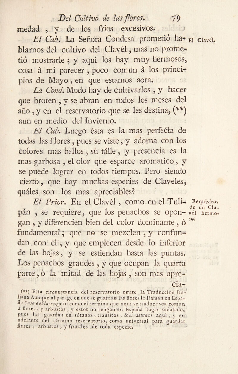 medad , y de los frios excesivos. ti Cab. La Señora Condesa prometió ha¬ blarnos del cultivo del Clavél, mas no prome¬ tió mostrarle ; y aqui los hay muy hermosos, cosa á mi parecer , poco común á los princi¬ pios de Mayo, en que estamos aora. La Cond. Modo hay de cultivarlos , y hacer que broten , y se abran en todos los meses del año , y en el reservatorio que se les destina, (**) aun en medio del Invierno. El Cab. Luego ésta es la mas perfeéla de todas las flores, pues se viste, y adorna con los colores mas bellos, sü tálle, y presencia es la mas garbosa , el oler que esparce aromático, y se puede lograr en todos tiempos. Pero siendo cierto, que hay muchas especies de Claveles, quáles son los mas apreciabíes? El Prior. En el Clavél , como en el Tlili— pán , se requiere, que los penachos se opon¬ gan , y diferencien bien del color dominante, ó fundamental; que no se mezclen , y confun¬ dan con él , y que empiecen desde lo inferior de las hojas, y se estiendan hasta las puntas. Los penachos grandes , y que ocupan la quarta parte, ó la mitad de las hojas, son mas apre¬ cia- (*'*) Esta circunstancia del reservatorio omite la Traducción Ita¬ liana Aunque al parage en que se guardan las flores le l®aman en Espa- n Casa de Fiar esmero como el termino que aqui se traduce sea común á flores , y arbustos , y estos no tengan en España lugar señalado, pues los guardan en sótanos , tránsitos , &c. usamos aqui , y en adelante del término reservatorio, como universal para guardar flores , arbustos, y frutales de coda especie# El Clavel. Requisitos de un Cla¬ vel hermo¬ so.