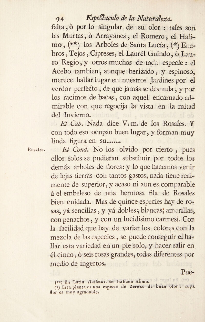 Rosales. falta, ó por lo singular de su olor : tales son las Murtas, ó Arrayanes, el Romero, el Hali- mo, (**) los Arboles de Santa Lucía, (*) Ene¬ bros , Tejos, Cipreses, el Laurél Guindo, ó Lau¬ ro Regio, y otros muchos de toda especie : el Acebo también, aunque herizado, y espinoso, merece hallar lugar en nuestros Jardines por el verdor perfeéto, de que jamás se desnuda, y por los racimos de bacas, con aquel encarnado ad¬ mirable con que regocija la vista en la mitad del Invierno. El Cab. Nada dice V. m. de los Rosales. Y con todo eso ocupan buen lugar, y forman muy linda figura en su.. El Cond. No los olvido por cierto , pues ellos solos se pudieran substituir por todos los demás arboles de flores: y lo que hacemos venir de lejas tierras con tantos gastos, nada tiene real¬ mente de superior, y acaso ni aun es comparable á el embeleso de una hermosa fila de Rosales bien cuidada. Mas de quince especies hay de ro¬ sas, yá sencillas, y yá dobles; blancas; ama rillas, con penachos, y con un lucidísimo carmesí. Con la facilidad que hay de variar los colores con la mezcla de las especies , se puede conseguir el ha¬ llar esta variedad en un pie solo, y hacer salir en él cinco, ó seis rosas grandes, todas diferentes por medio de ingertos. Fue- (**) En Latin Halim*s. F.n Italiano Alimo. (*) Esta planta es una especie de £ere*o de buen olor * cu/a ñor es muy agradable.