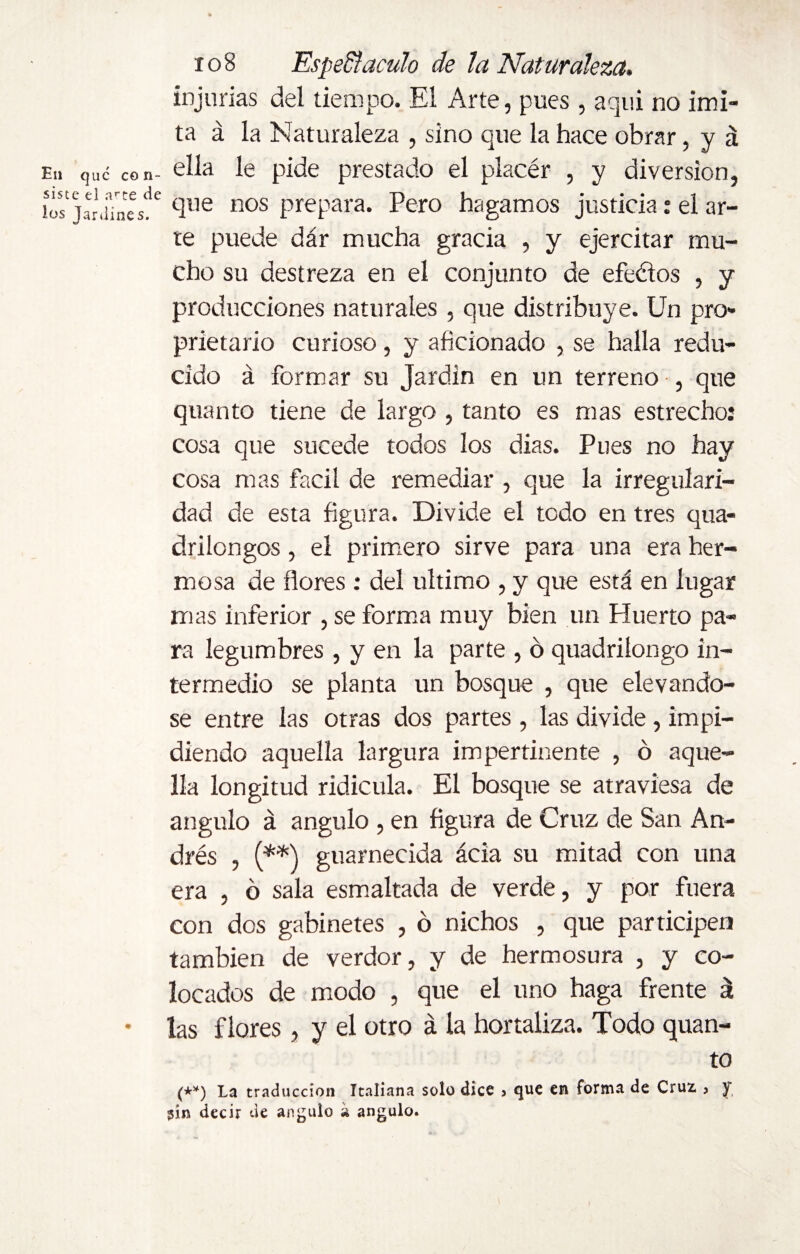 En que con¬ siste el arte de los Jardines. xo8 EspeSfaculo de la Naturaleza. injurias del tiempo. El Arte, pues , aqui no imi¬ ta á la Naturaleza , sino que la hace obrar, y á ella le pide prestado el placér , y diversion, que nos prepara. Pero hagamos justicia: el ar¬ te puede dár mucha gracia , y ejercitar mu¬ cho su destreza en el conjunto de efeélos , y producciones naturales, que distribuye. Un pro¬ prietary curioso, y aficionado , se halla redu¬ cido á formar su Jardín en un terreno , que quanto tiene de largo , tanto es mas estrecho: cosa que sucede todos los dias. Pues no hay cosa mas fácil de remediar , que la irregulari¬ dad de esta figura. Divide el todo en tres qua- drilongos, el primero sirve para una era her¬ mosa de flores : del ultimo , y que está en lugar mas inferior , se forma muy bien un Huerto pa¬ ra legumbres , y en la parte , ó quadriíongo in¬ termedio se planta un bosque , que elevándo¬ se entre las otras dos partes , las divide, impi¬ diendo aquella largura impertinente , ó aque¬ lla longitud ridicula. El bosque se atraviesa de ángulo á ángulo , en figura de Cruz de San An¬ drés , (**) guarnecida ácia su mitad con una era , ó sala esmaltada de verde, y por fuera con dos gabinetes , ó nichos , que participen también de verdor, y de hermosura , y co¬ locados de modo , que el uno haga frente á las flores, y el otro á la hortaliza. Todo quan¬ to (**) La traducción Italiana solo dice , que en forma de Cruz , y $in decir de ángulo a ángulo.
